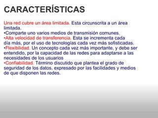 CARACTERÍSTICAS  Una red cubre un área limitada.  Esta circunscrita a un área   limitada.  • Comparte uno varios medios de transmisión comunes.  • Alta velocidad de transferencia.  Esta se incrementa cada   día más, por el uso de tecnologías cada vez más sofisticadas.  • Flexibilidad.  Un concepto cada vez más importante, y debe ser entendido, por la capacidad de las redes para adaptarse a las necesidades de los usuarios  • Confiabilidad.  Término discutido que plantea el grado de   seguridad de los datos, expresado por las facilidades y medios  de que disponen las redes.  