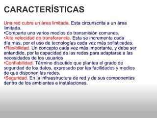 CARACTERÍSTICAS  Una red cubre un área limitada.  Esta circunscrita a un área   limitada.  • Comparte uno varios medios de transmisión comunes.  • Alta velocidad de transferencia.  Esta se incrementa cada   día más, por el uso de tecnologías cada vez más sofisticadas.  • Flexibilidad.  Un concepto cada vez más importante, y debe ser entendido, por la capacidad de las redes para adaptarse a las necesidades de los usuarios  • Confiabilidad.  Término discutido que plantea el grado de   seguridad de los datos, expresado por las facilidades y medios  de que disponen las redes.  • Seguridad.  En la infraestructura de red y de sus componentes   dentro de los ambientes e instalaciones.  