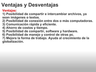 Ventajas y Desventajas Ventajas: 1) Posibilidad de compartir e intercambiar archivos, ya sean imágenes o textos. 2) Posibilidad de conexión entre dos o más computadoras. 3) Comunicación rápida y eficiente. 4) Ahorro de costos y tiempo. 5) Posibilidad de compartir, software y hardware. 6) Posibilidad de manejo y control de otras pc. 7) Mejora la forma de trabajo. Ayuda al crecimiento de la globalización. 