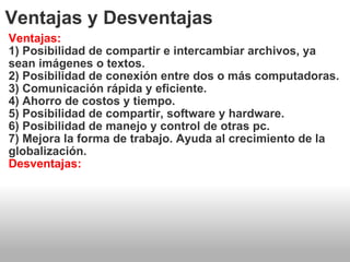 Ventajas y Desventajas Ventajas: 1) Posibilidad de compartir e intercambiar archivos, ya sean imágenes o textos. 2) Posibilidad de conexión entre dos o más computadoras. 3) Comunicación rápida y eficiente. 4) Ahorro de costos y tiempo. 5) Posibilidad de compartir, software y hardware. 6) Posibilidad de manejo y control de otras pc. 7) Mejora la forma de trabajo. Ayuda al crecimiento de la globalización. Desventajas: 