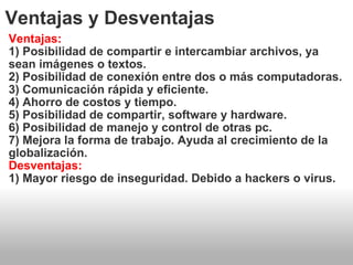 Ventajas y Desventajas Ventajas: 1) Posibilidad de compartir e intercambiar archivos, ya sean imágenes o textos. 2) Posibilidad de conexión entre dos o más computadoras. 3) Comunicación rápida y eficiente. 4) Ahorro de costos y tiempo. 5) Posibilidad de compartir, software y hardware. 6) Posibilidad de manejo y control de otras pc. 7) Mejora la forma de trabajo. Ayuda al crecimiento de la globalización. Desventajas: 1) Mayor riesgo de inseguridad. Debido a hackers o virus. 
