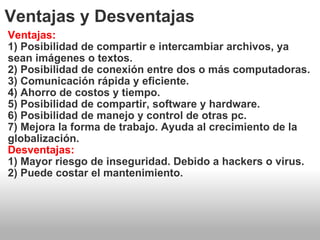 Ventajas y Desventajas Ventajas: 1) Posibilidad de compartir e intercambiar archivos, ya sean imágenes o textos. 2) Posibilidad de conexión entre dos o más computadoras. 3) Comunicación rápida y eficiente. 4) Ahorro de costos y tiempo. 5) Posibilidad de compartir, software y hardware. 6) Posibilidad de manejo y control de otras pc. 7) Mejora la forma de trabajo. Ayuda al crecimiento de la globalización. Desventajas: 1) Mayor riesgo de inseguridad. Debido a hackers o virus. 2) Puede costar el mantenimiento. 