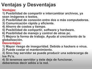 Ventajas y Desventajas Ventajas: 1) Posibilidad de compartir e intercambiar archivos, ya sean imágenes o textos. 2) Posibilidad de conexión entre dos o más computadoras. 3) Comunicación rápida y eficiente. 4) Ahorro de costos y tiempo. 5) Posibilidad de compartir, software y hardware. 6) Posibilidad de manejo y control de otras pc. 7) Mejora la forma de trabajo. Ayuda al crecimiento de la globalización. Desventajas: 1) Mayor riesgo de inseguridad. Debido a hackers o virus. 2) Puede costar el mantenimiento. 3) Sino hay servidor se puede producir una sobrecarga de los Pc’s. 4) Si tenemos servidor y éste deja de funcionar, deberemos decir adiós a la red. 
