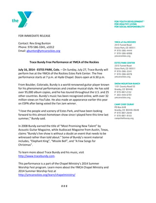 
FOR	
 IMMEDIATE	
 RELEASE	
 
	
 
Contact:	
 Rev.Greg	
 Bunton	
 
Phone:	
 970-­‐586-­‐3341,	
 x1012	
 
Email:	
 gbunton@ymcarockies.org	
 
	
 
	
 
Trace	
 Bundy	
 Free	
 Performance	
 at	
 YMCA	
 of	
 the	
 Rockies	
 
	
 
July	
 16,	
 2014	
 -­‐	
 ESTES	
 PARK,	
 Colo.	
 –	
 On	
 Sunday,	
 July	
 27,	
 Trace	
 Bundy	
 will	
 
perform	
 live	
 at	
 the	
 YMCA	
 of	
 the	
 Rockies	
 Estes	
 Park	
 Center.	
 The	
 free	
 
performance	
 starts	
 at	
 7	
 p.m.	
 at	
 Hyde	
 Chapel.	
 Doors	
 open	
 at	
 6:30	
 p.m.	
 
	
 
From	
 Boulder,	
 Colorado,	
 Bundy	
 is	
 a	
 world-­‐renowned	
 guitar	
 player	
 known	
 
for	
 his	
 phenomenal	
 performances	
 and	
 creative	
 musical	
 style.	
 He	
 has	
 sold	
 
over	
 95,000	
 album	
 copies,	
 and	
 he	
 has	
 toured	
 throughout	
 the	
 U.S.	
 and	
 25	
 
other	
 countries.	
 Bundy’s	
 music	
 has	
 been	
 recognized	
 online,	
 with	
 over	
 32	
 
million	
 views	
 on	
 YouTube.	
 He	
 also	
 made	
 an	
 appearance	
 earlier	
 this	
 year	
 
on	
 ESPN	
 after	
 being	
 voted	
 the	
 Fan	
 Jam	
 winner.	
 	
 	
 
	
 
“I	
 love	
 the	
 people	
 and	
 scenery	
 of	
 Estes	
 Park,	
 and	
 have	
 been	
 looking	
 
forward	
 to	
 this	
 almost-­‐hometown	
 show	
 since	
 I	
 played	
 here	
 this	
 time	
 last	
 
summer,”	
 Bundy	
 said.	
 	
 
	
 
In	
 2008	
 Bundy	
 earned	
 the	
 title	
 of	
 “Most	
 Promising	
 New	
 Talent”	
 by	
 
Acoustic	
 Guitar	
 Magazine,	
 while	
 Audiocast	
 Magazine	
 from	
 Austin,	
 Texas,	
 
claims	
 “Bundy's	
 live	
 show	
 is	
 without	
 a	
 doubt	
 an	
 event	
 that	
 needs	
 to	
 be	
 
witnessed	
 rather	
 than	
 told	
 about.”	
 Some	
 of	
 Bundy’s	
 recent	
 material	
 
includes,	
 “Elephant	
 King”,	
 “Missile	
 Bell”,	
 and	
 “A	
 Few	
 Songs	
 for	
 
Christmas”.	
 	
 
	
 
To	
 learn	
 more	
 about	
 Trace	
 Bundy	
 and	
 his	
 music,	
 visit	
 
http://www.tracebundy.com.	
 	
 
	
 
This	
 performance	
 is	
 a	
 part	
 of	
 the	
 Chapel	
 Ministry’s	
 2014	
 Summer	
 
Worship	
 Fest	
 program.	
 Learn	
 more	
 about	
 the	
 YMCA	
 Chapel	
 Ministry	
 and	
 
2014	
 Summer	
 Worship	
 Fest	
 at	
 
http://ymcarockies.org/learn/chapelministry/	
 
	
 
	
 
#	
 #	
 #	
 
 