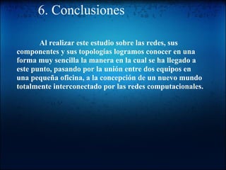 6. Conclusiones              Al realizar este estudio sobre las redes, sus componentes y sus topologías logramos conocer en una forma muy sencilla la manera en la cual se ha llegado a este punto, pasando por la unión entre dos equipos en una pequeña oficina, a la concepción de un nuevo mundo totalmente interconectado por las redes computacionales. 