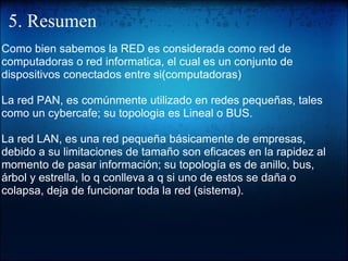 5. Resumen Como bien sabemos la RED es considerada como red de computadoras o red informatica, el cual es un conjunto de dispositivos conectados entre si(computadoras)   La red PAN, es comúnmente utilizado en redes pequeñas, tales como un cybercafe; su topologia es Lineal o BUS. La red LAN, es una red pequeña básicamente de empresas, debido a su limitaciones de tamaño son eficaces en la rapidez al momento de pasar información; su topología es de anillo, bus, árbol y estrella, lo q conlleva a q si uno de estos se daña o colapsa, deja de funcionar toda la red (sistema).   