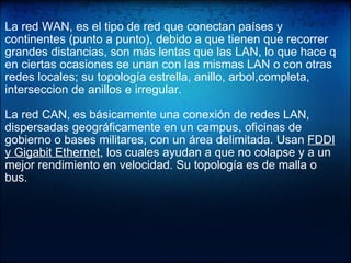   La red WAN, es el tipo de red que conectan países y continentes (punto a punto), debido a que tienen que recorrer grandes distancias, son más lentas que las LAN, lo que hace q en ciertas ocasiones se unan con las mismas LAN o con otras redes locales; su topología estrella, anillo, arbol,completa, interseccion de anillos e irregular. La red CAN, es básicamente una conexión de redes LAN, dispersadas geográficamente en un campus, oficinas de gobierno o bases militares, con un área delimitada. Usan  FDDI y Gigabit Ethernet , los cuales ayudan a que no colapse y a un mejor rendimiento en velocidad. Su topología es de malla o bus. 