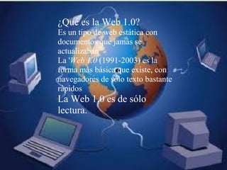 ¿Qué es la Web 1.0?  Es un tipo de web estática con documentos que jamás se actualizaban La ' Web 1.0  (1991-2003) es la forma más básica que existe, con navegadores de sólo texto bastante rápidos La Web 1.0 es de sólo lectura. 