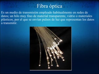 Fibra óptica Es un medio de transmisión empleado habitualmente en redes de datos; un hilo muy fino de material transparente, vidrio o materiales plásticos, por el que se envían pulsos de luz que representan los datos a transmitir.     