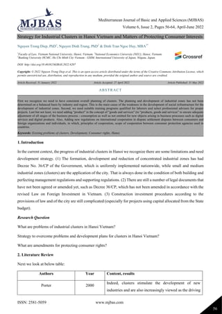Mediterranean Journal of Basic and Applied Sciences (MJBAS)
Volume 6, Issue 2, Pages 56-64, April-June 2022
ISSN: 2581-5059 www.mjbas.com
56
Strategy for Industrial Clusters in Hanoi Vietnam and Matters of Protecting Consumer Interests
Nguyen Trong Diep, PhD1
, Nguyen Dinh Trung, PhD2
& Dinh Tran Ngoc Huy, MBA3*
1
Faculty of Law, Vietnam National University, Hanoi, Vietnam. 2
National Economics University (NEU), Hanoi, Vietnam.
3
Banking University HCMC, Ho Chi Minh City Vietnam - GSIM, International University of Japan, Niigata, Japan.
DOI: http://doi.org/10.46382/MJBAS.2022.6207
Copyright: © 2022 Nguyen Trong Diep et al. This is an open access article distributed under the terms of the Creative Commons Attribution License, which
permits unrestricted use, distribution, and reproduction in any medium, provided the original author and source are credited.
Article Received: 31 January 2022 Article Accepted: 27 April 2022 Article Published: 31 May 2022
1. Introduction
In the current context, the progress of industrial clusters in Hanoi we recognize there are some limitations and need
development strategy. (1) The formation, development and reduction of concentrated industrial zones has had
Decree No. 36/CP of the Government, which is uniformly implemented nationwide, while small and medium
industrial zones (clusters) are the application of the city. That is always done in the condition of both building and
perfecting management regulations and supporting regulations. (2) There are still a number of legal documents that
have not been agreed or amended yet, such as Decree 36/CP, which has not been amended in accordance with the
revised Law on Foreign Investment in Vietnam. (3) Construction investment procedures according to the
provisions of law and of the city are still complicated (especially for projects using capital allocated from the State
budget).
Research Question
What are problems of industrial clusters in Hanoi Vietnam?
Strategy to overcome problems and development plans for clusters in Hanoi Vietnam?
What are amendments for protecting consumer rights?
2. Literature Review
Next we look at below table:
Authors Year Content, results
Porter 2000
Indeed, clusters stimulate the development of new
industries and are also increasingly viewed as the driving
ABSTRACT
First we recognize we need to have consistent overall planning of clusters. The planning and development of industrial zones has not been
determined on a balanced basis by industry and region. This is the main cause of the weakness in the development of social infrastructure for the
development of industrial zones. Second, we need suitable training programs qualified for laborers and select professional advisers for proper
projects. Last but not least, we need adding "product" in the concept of "goods and services" (to "products, goods and services” to ensure adequate
adjustment of all stages of the business process - consumption as well as not omitted for new objects arising in business processes such as digital
services and digital products. Also, Adding new regulations on international cooperation in dispute settlement disputes between consumers and
foreign organizations and individuals, in which, principles of cooperation, scope of cooperation between consumer protection agencies used in
countries.
Keywords: Existing problems of clusters, Development, Consumer rights, Hanoi.
 