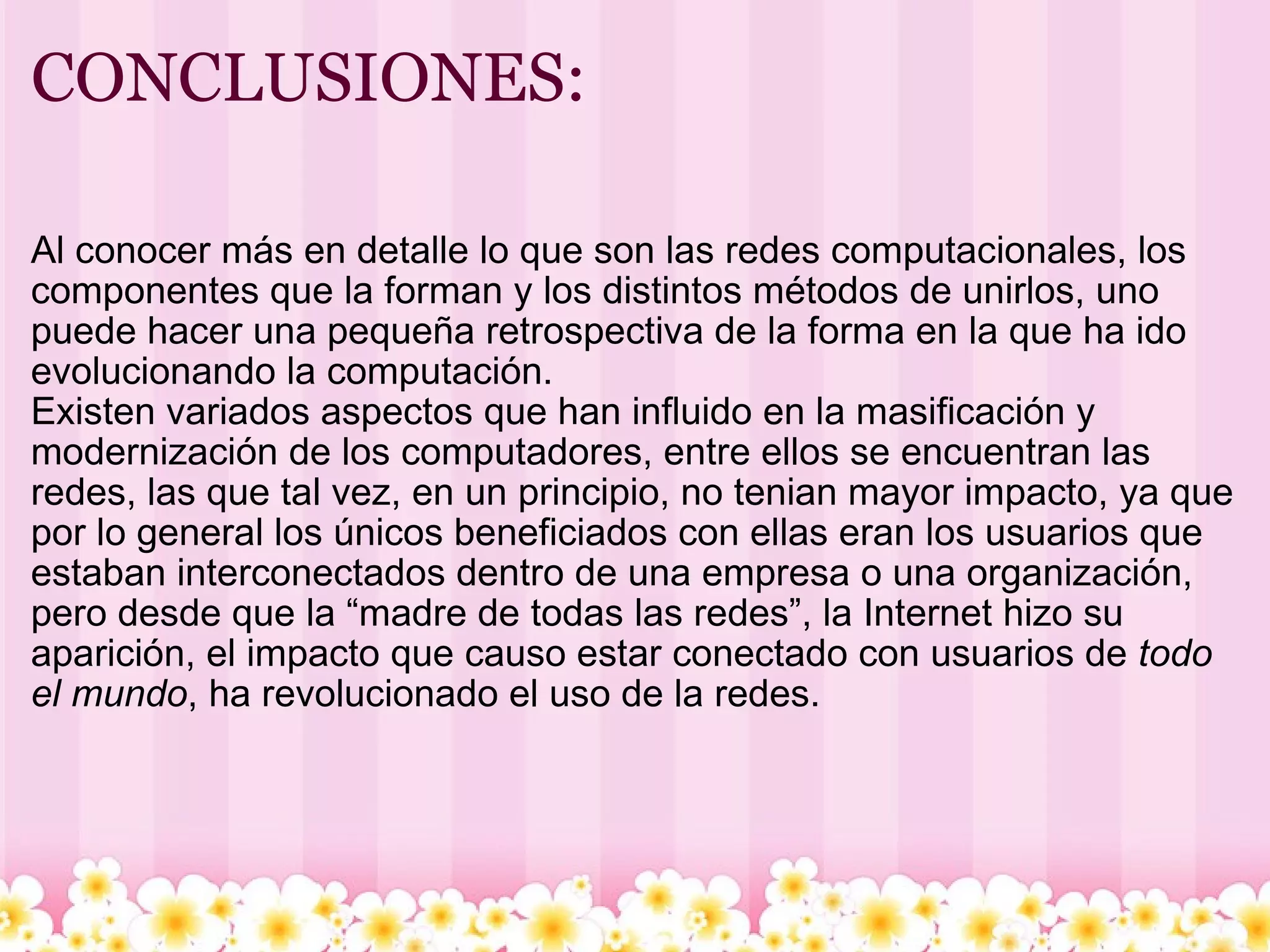 CONCLUSIONES: Al conocer más en detalle lo que son las redes computacionales, los componentes que la forman y los distintos métodos de unirlos, uno puede hacer una pequeña retrospectiva de la forma en la que ha ido evolucionando la computación. Existen variados aspectos que han influido en la masificación y modernización de los computadores, entre ellos se encuentran las redes, las que tal vez, en un principio, no tenian mayor impacto, ya que por lo general los únicos beneficiados con ellas eran los usuarios que estaban interconectados dentro de una empresa o una organización, pero desde que la “madre de todas las redes”, la Internet hizo su aparición, el impacto que causo estar conectado con usuarios de  todo el mundo , ha revolucionado el uso de la redes. 