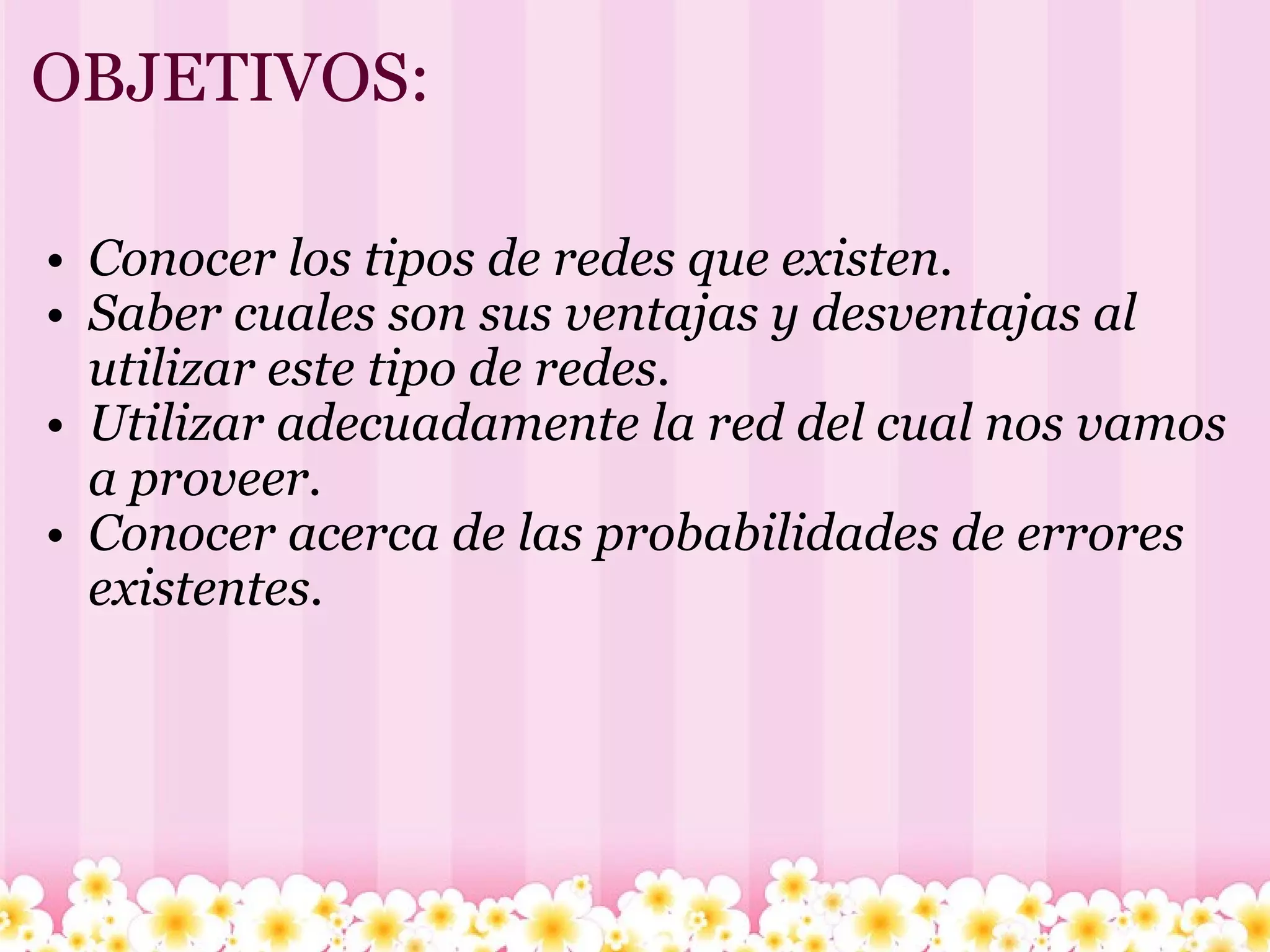 OBJETIVOS: Conocer los tipos de redes que existen. Saber cuales son sus ventajas y desventajas al utilizar este tipo de redes. Utilizar adecuadamente la red del cual nos vamos a proveer. Conocer acerca de las probabilidades de errores existentes. 