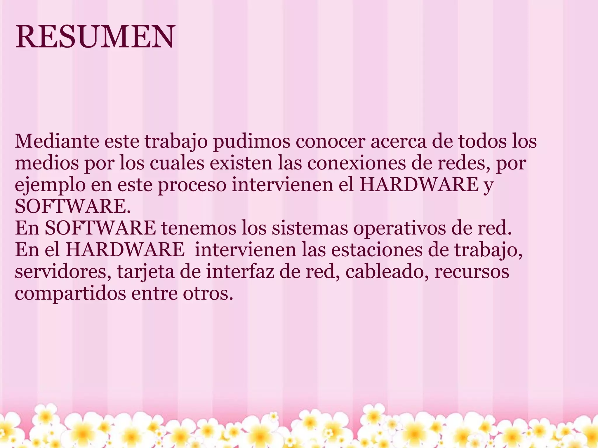 RESUMEN Mediante este trabajo pudimos conocer acerca de todos los medios por los cuales existen las conexiones de redes, por ejemplo en este proceso intervienen el HARDWARE y SOFTWARE. En SOFTWARE tenemos los sistemas operativos de red. En el HARDWARE  intervienen las estaciones de trabajo, servidores, tarjeta de interfaz de red, cableado, recursos compartidos entre otros. 