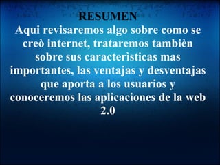 RESUMEN Aqui revisaremos algo sobre como se creò internet, trataremos tambièn sobre sus caracterìsticas mas importantes, las ventajas y desventajas que aporta a los usuarios y conoceremos las aplicaciones de la web 2.0