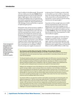Liquid Assets: The State of Texas’Water Resources Texas Comptroller of Public Accounts6
Introduction
If new management
and conservation
strategies are not
implemented, water
shortages would
leave 85 percent of
the Texas population
in 2060 with
insufficient supplies.
to decrease from 17.9 million acre-feet in 2010
to 14.6 million acre-feet in 2060, an 18 percent
drop. The overall existing water supplies consist
of the amount that can be produced with cur-
rent permits, current contracts and the existing
infrastructure during droughts.15
Texas does not have enough water now to fulfill
all of its estimated future needs. If new man-
agement and conservation strategies are not
implemented, water needs will increase from 3.7
million acre-feet in 2010 to 8.8 million acre-feet
in 2060 (Exhibit 6). These water shortages would
leave 85 percent of the Texas population in 2060
with insufficient supplies.
Insufficient water supplies can harm the Texas
economy in a number of ways. According to
TWDB, “without water, farmers cannot ir-
rigate, refineries cannot produce gasoline, and
paper mills cannot make paper.” Economically,
insufficient water supplies could cost Texans $9.1
billion in 2010 and $98.4 billion in 2060. State
from 21 million to 46 million people. This growth
will vary widely across the state. Exhibit 4 shows
population growth across the 16 water planning
regions. Eight regions, which include most of
the state’s metropolitan areas, are expected to at
least double in population during this period. The
population in Region M, which includes Browns-
ville-Harlingen, Laredo and McAllen, is expected
to triple during this period.
Demand for water will not increase as rapidly as
population growth, largely due to decreases in
irrigation. Demand growth for water will come
from the municipal sector (which is made up
primarily of household and commercial uses),
doubling from 4 million acre-feet to 8.3 million
acre-feet (Exhibit 5). Water use for irrigation
is expected to decline from 10.2 to 8.6 million
acre-feet during this period due to more efficient
irrigation systems, reduced groundwater sup-
plies and transfer of water rights from agricul-
ture to municipal uses, according to TWDB.14
Overall existing water supplies are projected
San Antonio and the Edwards Aquifer: Striking a Groundwater Balance
Dependent upon the abundant Edwards Aquifer for more than a century, the growing city of San Antonio
and neighboring cities and rural areas have made a concerted effort in recent years to lessen their use of
water from the Edwards.
The Edwards Aquifer provides water to many people throughout the Hill Country, not just San Antonio. The
area has experienced tremendous growth in recent years, and water use has been apportioned carefully.
After many legal proceedings, the Edwards Aquifer Authority, operating since 1996 as a successor to the
Edwards Underground Water District established in 1949, was created to regulate water withdrawals from
the aquifer, protect endangered species and preserve the aquifer for future generations.17
Adding to the management issues of the Edwards are concerns with hydrogeology. Even though the
aquifer recharges readily, it cannot recharge without rain, sometimes a rare commodity in Central Texas.
Continued pumping from the Edwards has exacerbated droughts in previous years. San Antonio city
leaders realized that the city’s long-term viability could not be assured with a water source that fluctuated
dramatically. As a result, the city, the San Antonio Water System and others have focused on conserva-
tion and are considering obtaining rights to more reliable surface waters from the Lower Colorado River
Authority and the Guadalupe-Blanco River Authority.
San Antonio’s efforts to use water from outside its metropolitan area have had some interesting policy and
political consequences. In 1997, the “junior water rights provision” of Senate Bill 1 strongly limited future
efforts to export surface water from outside its basin of origin, a management tool known as interbasin
transfer, or IBT (see Section 3). At the same time, neighboring counties feared the city would pump and
export groundwater from their county, so several created groundwater conservation districts to restrict such
activity. Although the city continues to wean itself from the Edwards Aquifer, it faces several formidable
challenges in its pursuit of replacement water sources.
 