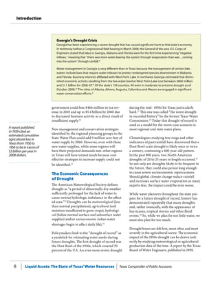 Liquid Assets: The State of Texas’Water Resources Texas Comptroller of Public Accounts8
Introduction
A report published
in 1959 cited an
estimated cumulative
agricultural loss in
Texas from 1950 to
1956 to be in excess of
$3 billion per year in
2008 dollars.
during the mid- 1950s hit Texas particularly
hard.25
This one was called “the worst drought
in recorded history” by the former Texas Water
Commission.26
Today this drought of record is
used as a model for the worst-case scenario in
most regional and state water plans.
Climatologists studying tree rings and other
indicators of past rainfall have discovered that a
Dust Bowl-scale drought is likely once or twice
a century, continuing a 400-year-old pattern.
In the past 800 years, two North American
droughts of 20 to 25 years in length occurred.27
So not only are droughts likely to be frequent in
the future, they could also persist long enough
to cause severe socioeconomic repercussions.
Should global climate change reduce rainfall
and increases surface water evaporation as many
experts fear, the impact could be even worse.
While water planners throughout the state pre-
pare for a future drought of record, history has
demonstrated repeatedly that many droughts
end, rather ironically, with the appearance of
hurricanes, tropical storms and other flood
events.28
So, while we plan for too little water, we
must also plan for too much.
Drought losses are felt first, most often and most
severely in the agricultural sector. The economic
impact of the 1950s drought can be drawn indi-
rectly by studying meteorological or agricultural
production data of the time. A report by the Texas
Board of Water Engineers, published in 1959,
government could lose $466 million in tax rev-
enue in 2010 and up to $5.4 billion by 2060 due
to decreased business activity as a direct result of
insufficient supply.16
New management and conservation strategies
identified by the regional planning groups in the
State Water Plan could add 9 million acre-feet of
water supply by 2060. However, even with these
new water supplies, while some regions will
have their projected demands met, other regions
in Texas will have unmet needs because cost-
effective strategies to increase supply could not
be identified.22
The Economic Consequences
of Drought
The American Meteorological Society defines
drought as “a period of abnormally dry weather
sufficiently prolonged for the lack of water to
cause serious hydrologic imbalance in the affect-
ed area.”23
Droughts can be meteorological (less
than normal precipitation), agricultural (soil
moisture insufficient to grow crops), hydrologi-
cal (below normal surface and subsurface water
supplies) and/or socioeconomic (when water
shortages begin to affect daily life).24
Policymakers look to the “drought of record” as
a yardstick for estimating water needs during
future droughts. The first drought of record was
the Dust Bowl of the 1930s, which covered 70
percent of the U.S. An even more severe drought
Georgia’s Drought Crisis
Georgia has been experiencing a severe drought that has caused significant harm to that state’s economy.
In testimony before a Congressional field hearing in March 2008, the General of the area U.S. Corps of
Engineers stated that lakes in Georgia, Alabama and Florida were for the first time experiencing “negative
inflows,” meaning that “there was more water leaving the system through evaporation than was…coming
into the system” through rainfall.18
Water management in Georgia is very different than in Texas because the management of certain lake
waters include laws that require water releases to protect endangered species downstream in Alabama
and Florida. Business interests affiliated with West Point Lake in northwest Georgia estimated that dimin-
ished economic activity resulting from the low water level at West Point Lake cost between $800 million
and $1.1 billion for 2006-07.19
Of the state’s 159 counties, 40 were in moderate to extreme drought as of
October 2008.20
The cities of Atlanta, Athens, Augusta, Columbus and Macon are engaged in significant
water conservation efforts.21
 