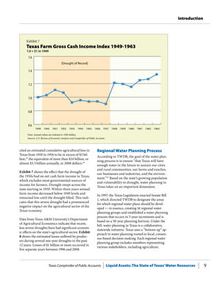 Texas Comptroller of Public Accounts Liquid Assets: The State of Texas’Water Resources 9
Introduction
Regional Water Planning Process
According to TWDB, the goal of the water plan-
ning process is to ensure “that Texas will have
enough water in the future to sustain our cities
and rural communities, our farms and ranches,
our businesses and industries, and the environ-
ment.”31
Based on the state’s growing population
and vulnerability to drought, water planning in
Texas takes on an important dimension.
In 1997, the Texas Legislature enacted Senate Bill
1, which directed TWDB to designate the areas
for which regional water plans should be devel-
oped — in essence, creating 16 regional water
planning groups and established a water planning
process that occurs in 5-year increments and is
based on a 50-year planning horizon. Under the
bill, water planning in Texas is a collaborative,
statewide initiative. Texas uses a “bottom-up” ap-
proach to water planning rooted in local, consen-
sus-based decision-making. Each regional water
planning group includes members representing
various stakeholders, including agriculture,
cited an estimated cumulative agricultural loss in
Texas from 1950 to 1956 to be in excess of $3 bil-
lion,29
the equivalent of more than $24 billion, or
almost $3.5 billion annually, in 2008 dollars.30
Exhibit 7 shows the effect that the drought of
the 1950s had on net cash farm income in Texas,
which excludes most governmental sources of
income for farmers. Drought swept across the
state starting in 1950. Within three years annual
farm income decreased below 1949 levels and
remained low until the drought lifted. This indi-
cates that this severe drought had a pronounced
negative impact on the agricultural sector of the
Texas economy.
Data from Texas A&M University’s Department
of Agricultural Economics indicate that recent,
less severe droughts have had significant econom-
ic effects on the state’s agricultural sector. Exhibit
8 shows the estimated losses suffered by produc-
ers during several one-year droughts in the past
12 years. Losses of $1 billion or more occurred in
five separate years between 1996 and 2008.
Exhibit 7
Texas Farm Gross Cash Income Index 1949-1963
0.6
0.8
1.0
1.2
1.4
1.6
196319621961196019591958195719561955195419531952195119501949
Note: Annual values are indexed to 1949 dollars.
Sources: U.S. Bureau of Economic Analysis and Comptroller of Public Accounts.
(Drought of Record)
1.0 = $1 in 1949
 