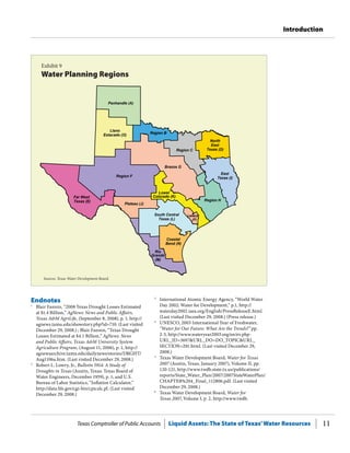 Texas Comptroller of Public Accounts Liquid Assets: The State of Texas’Water Resources 11
Introduction
Endnotes
1
	 Blair Fannin, “2008 Texas Drought Losses Estimated
at $1.4 Billion,” AgNews: News and Public Affairs,
Texas A&M AgriLife, (September 8, 2008), p. 1, http://
agnews.tamu.edu/showstory.php?id=710. (Last visited
December 29, 2008.) ; Blair Fannin, “Texas Drought
Losses Estimated at $4.1 Billion,” AgNews: News
and Public Affairs, Texas A&M University System
Agriculture Program, (August 11, 2006), p. 1, http://
agnewsarchive.tamu.edu/dailynews/stories/DRGHT/
Aug1106a.htm. (Last visited December 29, 2008.)
2
	 Robert L. Lowry, Jr., Bulletin 5914: A Study of
Droughts in Texas (Austin, Texas: Texas Board of
Water Engineers, December 1959), p. 1; and U.S.
Bureau of Labor Statistics, “Inflation Calculator,”
http://data.bls.gov/cgi-bin/cpicalc.pl. (Last visited
December 29, 2008.)
3
	 International Atomic Energy Agency, “World Water
Day 2002: Water for Development,” p.1, http://
waterday2002.iaea.org/English/PressReleaseE.html.
(Last visited December 29, 2008.) (Press release.)
4
	 UNESCO, 2003 International Year of Freshwater,
“Water for Our Future: What Are the Trends?” pp.
2-3, http://www.wateryear2003.org/en/ev.php-
URL_ID=3697&URL_DO=DO_TOPIC&URL_
SECTION=201.html. (Last visited December 29,
2008.)
5
	 Texas Water Development Board, Water for Texas
2007 (Austin, Texas, January 2007), Volume II, pp.
120-121, http://www.twdb.state.tx.us/publications/
reports/State_Water_Plan/2007/2007StateWaterPlan/
CHAPTER%204_Final_112806.pdf. (Last visited
December 29, 2008.)
6
	 Texas Water Development Board, Water for
Texas 2007, Volume I, p. 2, http://www.twdb.
Exhibit 9
Water Planning Regions
Sources: Texas Water Development Board.
Region F
Brazos G
Panhandle (A)
East
Texas (I)
Region C
Region H
Plateau (J)
Region B
Far West
Texas (E)
Llano
Estacado (O)
South Central
Texas (L)
Rio
Grande
(M)
Coastal
Bend (N)
Lower
Colorado (K)
North
East
Texas (D)
Lavaca
(P)
 