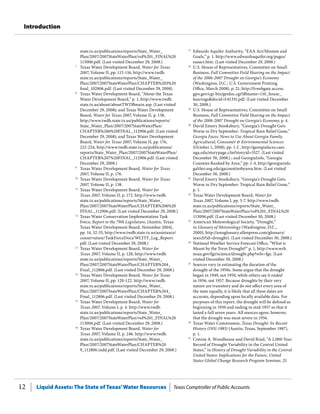 Liquid Assets: The State of Texas’Water Resources Texas Comptroller of Public Accounts12
Introduction
state.tx.us/publications/reports/State_Water_
Plan/2007/2007StateWaterPlan/vol%201_FINAL%20
113006.pdf. (Last visited December 29, 2008.)
7
	 Texas Water Development Board, Water for Texas
2007, Volume II, pp. 115-116, http://www.twdb.
state.tx.us/publications/reports/State_Water_
Plan/2007/2007StateWaterPlan/CHAPTER%203%20
final_102806.pdf. (Last visited December 29, 2008).
8
	 Texas Water Development Board, “About the Texas
Water Development Board,” p. 1, http://www.twdb.
state.tx.us/about/aboutTWDBmain.asp. (Last visited
December 29, 2008); and Texas Water Development
Board, Water for Texas 2007, Volume II, p. 138,
http://www.twdb.state.tx.us/publications/reports/
State_Water_Plan/2007/2007StateWaterPlan/
CHAPTER%206%20FINAL_112906.pdf. (Last visited
December 29, 2008); and Texas Water Development
Board, Water for Texas 2007, Volume II, pp. 176,
222-224, http://www.twdb.state.tx.us/publications/
reports/State_Water_Plan/2007/2007StateWaterPlan/
CHAPTER%207%20FINAL_112906.pdf. (Last visited
December 29, 2008.)
9
	 Texas Water Development Board, Water for Texas
2007, Volume II, p. 176.
10
	 Texas Water Development Board, Water for Texas
2007, Volume II, p. 138.
11
	 Texas Water Development Board, Water for
Texas 2007, Volume II, p. 172. http://www.twdb.
state.tx.us/publications/reports/State_Water_
Plan/2007/2007StateWaterPlan/CHAPTER%206%20
FINAL_112906.pdf. (Last visited December 29, 2008.)
12
	 Texas Water Conservation Implementation Task
Force, Report to the 79th Legislature, (Austin, Texas:
Texas Water Development Board, November 2004),
pp. 14, 32-33, http://www.twdb.state.tx.us/assistance/
conservation/TaskForceDocs/WCITF_Leg_Report.
pdf. (Last visited December 29, 2008.)
13
	 Texas Water Development Board, Water for
Texas 2007, Volume II, p. 128, http://www.twdb.
state.tx.us/publications/reports/State_Water_
Plan/2007/2007StateWaterPlan/CHAPTER%204_
Final_112806.pdf. (Last visited December 29, 2008.)
14
	 Texas Water Development Board, Water for Texas
2007, Volume II, pp. 120-122. http://www.twdb.
state.tx.us/publications/reports/State_Water_
Plan/2007/2007StateWaterPlan/CHAPTER%204_
Final_112806.pdf. (Last visited December 29, 2008.)
15
	 Texas Water Development Board, Water for
Texas 2007, Volume I, p. 4. http://www.twdb.
state.tx.us/publications/reports/State_Water_
Plan/2007/2007StateWaterPlan/vol%201_FINAL%20
113006.pdf. (Last visited December 29, 2008.)
16
	 Texas Water Development Board, Water for
Texas 2007, Volume II, p. 246. http://www.twdb.
state.tx.us/publications/reports/State_Water_
Plan/2007/2007StateWaterPlan/CHAPTER%20
9_112806.indd.pdf. (Last visited December 29, 2008.)
17
	 Edwards Aquifer Authority, “EAA Act/Mission and
Goals,” p. 1, http://www.edwardsaquifer.org/pages/
eaaact.htm. (Last visited December 29, 2008.)
18
	 U.S. House of Representatives, Committee on Small
Business, Full Committee Field Hearing on the Impact
of the 2006-2007 Drought on Georgia’s Economy
(Washington, D.C.: U.S. Government Printing
Office, March 2008), p. 21, http://frwebgate.access.
gpo.gov/cgi-bin/getdoc.cgi?dbname=110_house_
hearings&docid=f:41331.pdf. (Last visited December
30, 2008.)
19
	 U.S. House of Representatives, Committee on Small
Business, Full Committee Field Hearing on the Impact
of the 2006-2007 Drought on Georgia’s Economy, p. 4.
20
	 David Emory Stooksbury, “Georgia’s Drought Gets
Worse in Dry September: Tropical Rain Relief Gone,”
Georgia Faces: News to Use About Georgia Family,
Agricultural, Consumer & Environmental Sciences
(October 1, 2008), pp. 1-2 , http://georgiafaces.caes.
uga.edu/storypage.cfm?storyid=3527. (Last visited
December 30, 2008.) ; and GeorgiaInfo, “Georgia
Counties Ranked by Area,” pp. 1-4, http://georgiainfo.
galileo.usg.edu/gacountiesbyarea.htm. (Last visited
December 30, 2008.)
21
	 David Emory Stooksbury, “Georgia’s Drought Gets
Worse in Dry September: Tropical Rain Relief Gone,”
p. 1.
22
	 Texas Water Development Board, Water for
Texas 2007, Volume I, pp. 5-7. http://www.twdb.
state.tx.us/publications/reports/State_Water_
Plan/2007/2007StateWaterPlan/vol%201_FINAL%20
113006.pdf. (Last visited December 30, 2008.)
23
	 American Meteorological Society, “Drought,”
in Glossary of Meteorology (Washington, D.C.,
2000), http://amsglossary.allenpress.com/glossary/
search?id=drought1. (Last visited December 30, 2008.)
24
	 National Weather Service Forecast Office, “What is
Meant by the Term Drought?” p. 1, http://www.wrh.
noaa.gov/fgz/science/drought.php?wfo=fgz. (Last
visited December 30, 2008.)
25
	 Sources vary in estimating the duration of the
drought of the 1950s. Some argue that the drought
began in 1949, not 1950, while others say it ended
in 1956, not 1957. Because droughts by their very
nature are transitory and do not affect every area of
the state equally, it is likely that all these dates are
accurate, depending upon locally available data. For
purposes of this report, the drought will be defined as
beginning in 1950 and ending in mid-1957 so that it
lasted a full seven years. All sources agree, however,
that the drought was most severe in 1956.
26
	 Texas Water Commission, Texas Drought: Its Recent
History (1931-1985) (Austin, Texas, September 1987),
p. 1.
27
	 Connie A. Woodhouse and David Rind, “A 2,000-Year
Record of Drought Variability in the Central United
States,” in History of Drought Variability in the Central
United States: Implications for the Future, United
States Global Change Research Program Seminar, 25
 