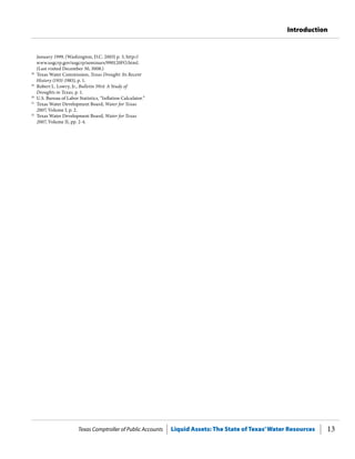 Texas Comptroller of Public Accounts Liquid Assets: The State of Texas’Water Resources 13
Introduction
January 1999, (Washington, D.C. 2003) p. 3, http://
www.usgcrp.gov/usgcrp/seminars/990120FO.html.
(Last visited December 30, 3008.)
28
	 Texas Water Commission, Texas Drought: Its Recent
History (1931-1985), p. 1.
29
	 Robert L. Lowry, Jr., Bulletin 5914: A Study of
Droughts in Texas, p. 1.
30
	 U.S. Bureau of Labor Statistics, “Inflation Calculator.”
31
	 Texas Water Development Board, Water for Texas
2007, Volume I, p. 2.
32
	 Texas Water Development Board, Water for Texas
2007, Volume II, pp. 2-4.
 
