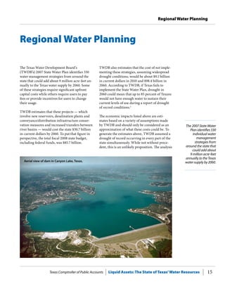 Texas Comptroller of Public Accounts Liquid Assets: The State of Texas’Water Resources 15
Regional Water Planning
Regional Water Planning
Aerial view of dam in Canyon Lake, Texas.
The Texas Water Development Board’s
(TWDB’s) 2007 State Water Plan identifies 330
water management strategies from around the
state that could add about 9 million acre-feet an-
nually to the Texas water supply by 2060. Some
of these strategies require significant upfront
capital costs while others require users to pay
fees or provide incentives for users to change
their usage.
TWDB estimates that these projects — which
involve new reservoirs, desalination plants and
conveyance/distribution infrastructure conser-
vation measures and increased transfers between
river basins — would cost the state $30.7 billion
in current dollars by 2060. To put that figure in
perspective, the total fiscal 2008 state budget,
including federal funds, was $85.7 billion.
TWDB also estimates that the cost of not imple-
menting these strategies, assuming widespread
drought conditions, would be about $9.1 billion
in current dollars in 2010 and $98.4 billion in
2060. According to TWDB, if Texas fails to
implement the State Water Plan, drought in
2060 could mean that up to 85 percent of Texans
would not have enough water to sustain their
current levels of use during a report of drought
of record conditions.1
The economic impacts listed above are esti-
mates based on a variety of assumptions made
by TWDB and should only be considered as an
approximation of what these costs could be. To
generate the estimates above, TWDB assumed a
drought of record occurring in every part of the
state simultaneously. While not without prece-
dent, this is an unlikely proposition. The analysis
The 2007 State Water
Plan identifies 330
individual water
management
strategies from
around the state that
could add about
9 million acre-feet
annually to the Texas
water supply by 2060.
 