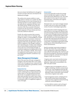 Liquid Assets: The State of Texas’Water Resources Texas Comptroller of Public Accounts16
Regional Water Planning
does not estimate the likelihood of a drought of
record occurring or discount costs based on the
likelihood of drought.
The analysis also assumes stability in water
usage patterns and does not consider the effect
that increasing costs for water during times of
shortage may have on water usage by commer-
cial, agricultural, residential and other users.
The model used by TWDB assumes that the
structure of the Texas economy will remain
constant over the next 50 years, and does not
predict migration of Texas citizens out of eco-
nomically inefficient industries.
Finally, the analysis assumes that economic
inputs such as labor move in “lockstep” with
changes in output. As acknowledged by TWDB,
however, there may be economic, contractual
and practical reasons why a business that was
negatively affected by drought likely would not
layoff its employees if the drought conditions
were expected to pass. Further, some employees
who are laid off likely would find jobs in other
sectors that were not harmed by drought, or
would find employment in different part of the
state. Thus, according to TWDB, “direct losses
for employment and secondary losses in sales
and employment should be considered an up-
per bound.”2
Water Management Strategies
Each of the more than 320 water management
strategies in the State Water Plan can be catego-
rized in one of six general areas: conjunctive use,
conservation, desalination, groundwater, surface
water and water reuse.
Conjunctive Use
Conjunctive use water management strategies
involve combining the use of groundwater and
surface water in a way that optimizes the ben-
efits of each. An example of conjunctive use is
when water providers use surface water as their
primary water supply and use groundwater only
to meet peak needs or to supplement supplies in
times of drought.
Conservation
Conservation generally involves the manage-
ment of existing water supplies to reduce de-
mand and increase efficiencies in use. The water
plan contains two key types of conservation:
municipal water conservation and irrigation
water conservation.
Municipal water conservation strategies attempt
to reduce water use in urban areas through a
variety of social or technological approaches.
Social approaches include changing water pric-
ing structures to encourage more efficient water
use and increasing awareness of the importance
of conservation through promotional and educa-
tional campaigns. Programs that explain water
bills, offer plant tours and school programs and
provide other educational and outreach activi-
ties have proven beneficial in increasing water
conservation. Technological approaches include
installing more efficient plumbing fixtures in
homes and businesses.
Specific municipal conservation strategies in
the 2007 State Water Plan include aggressive
water-wasting fixture replacement programs;
water-efficient landscaping codes; water loss and
leak detection programs; educational and public
awareness programs; rainwater harvesting; and
changes in water rate structures.
Irrigation water conservation involves increas-
ing the efficiency of water use in agricultural
operations. Approaches recommended in the
2007 water plan include:
•	 irrigation water use management, such as ir-
rigation scheduling, volumetric measurement
of water use, crop management (leaving suffi-
cient residue on the soil surface by eliminating
plowing to reduce wind and/or water erosion)
and on-farm irrigation water audits;
•	 land management systems, including furrow
dikes (small earthen dams), land leveling,
conversion from irrigated to dryland farming,
and brush control/management;
•	 on-farm delivery systems, such as lining of
farm ditches to catch rainfall and run off,
 