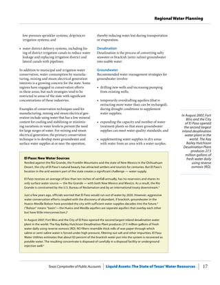 Texas Comptroller of Public Accounts Liquid Assets: The State of Texas’Water Resources 17
Regional Water Planning
In August 2007, Fort
Bliss and the City
of El Paso opened
the second largest
inland desalination
water plant in the
world. The Kay
Bailey Hutchison
Desalination Plant
produces 27.5
million gallons of
fresh water daily
using reverse
osmosis (RO).
thereby reducing water lost during transportation
or evaporation.
Desalination
Desalination is the process of converting salty
seawater or brackish (semi-saline) groundwater
into usable water.
Groundwater
Recommended water management strategies for
groundwater involve:
•	 drilling new wells and increasing pumping
from existing wells;
•	 temporarily overdrafting aquifers (that is
extracting more water than can be recharged),
during drought conditions to supplement
water supplies;
•	 expanding the capacity and number of water
treatment plants so that more groundwater
supplies can meet water quality standards; and
•	 supplementing water supplies in dry areas
with water from an area with a water surplus.
low-pressure sprinkler systems, drip/micro
irrigation systems; and
•	 water district delivery systems, including lin-
ing of district irrigation canals to reduce water
leakage and replacing irrigation district and
lateral canals with pipelines.
In addition to municipal and irrigation water
conservation, water consumption by manufac-
turing, mining and steam electrical generation
interests is a growing concern for the state. Some
regions have engaged in conservation efforts
in these areas, but such strategies tend to be
restricted to areas of the state with significant
concentrations of these industries.
Examples of conservation techniques used for
manufacturing, mining and steam electrical gen-
eration include using water that has a low mineral
content for cooling and stabilizing or minimiz-
ing variations in water levels to prevent the need
for large surges of water. For mining and steam
electrical generation, the primary conservation
technique is to develop more groundwater and
surface water supplies at or near the operation,
El Paso: New Water Sources
Nestled against the Rio Grande, the Franklin Mountains and the state of New Mexico in the Chihuahuan
Desert, the city of El Paso’s natural beauty has attracted settlers and tourists for centuries. But El Paso’s
location in the arid western part of the state creates a significant challenge — water supply.
El Paso receives an average of less than ten inches of rainfall annually, has no reservoirs and shares its
only surface water source — the Rio Grande — with both New Mexico and Mexico. As a result, the Rio
Grande is constrained by the U.S. Bureau of Reclamation and by an international treaty downstream.3
Just a few years ago, officials worried that El Paso would run out of water by 2020. However, aggressive
water conservation efforts coupled with the discovery of abundant, if brackish, groundwater in the
Hueco-Mesilla Bolson have provided the city with sufficient water supplies decades into the future.4
(“Bolson” means “basin”—the Hueco and Mesilla aquifers are separate aquifers that overlay each other
but have little interconnection.)5
In August 2007, Fort Bliss and the City of El Paso opened the second largest inland desalination water
plant in the world. The Kay Bailey Hutchison Desalination Plant produces 27.5 million gallons of fresh
water daily using reverse osmosis (RO). RO filters resemble thick rolls of wax paper through which
saline or semi-saline water is forced under high pressure, filtering out salt and other impurities. El Paso
Water Utilities estimates that about 83 percent of the brackish water put into the system is recovered as
potable water. The resulting concentrate is disposed of carefully in a disposal facility or underground
injection well.6
 