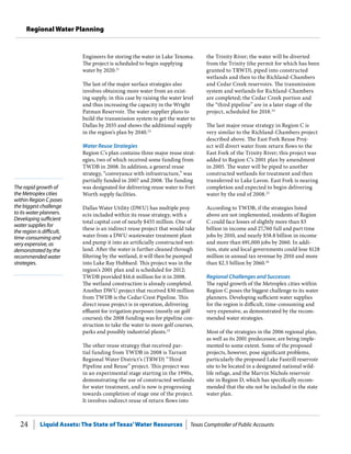 Liquid Assets: The State of Texas’Water Resources Texas Comptroller of Public Accounts24
Regional Water Planning
The rapid growth of
the Metroplex cities
within Region C poses
the biggest challenge
to its water planners.
Developing sufficient
water supplies for
the region is difficult,
time-consuming and
very expensive, as
demonstrated by the
recommended water
strategies.
the Trinity River; the water will be diverted
from the Trinity (the permit for which has been
granted to TRWD), piped into constructed
wetlands and then to the Richland-Chambers
and Cedar Creek reservoirs. The transmission
system and wetlands for Richland-Chambers
are completed; the Cedar Creek portion and
the “third pipeline” are in a later stage of the
project, scheduled for 2018.24
The last major reuse strategy in Region C is
very similar to the Richland-Chambers project
described above. The East Fork Reuse Proj-
ect will divert water from return flows to the
East Fork of the Trinity River; this project was
added to Region C’s 2001 plan by amendment
in 2005. The water will be piped to another
constructed wetlands for treatment and then
transferred to Lake Lavon. East Fork is nearing
completion and expected to begin delivering
water by the end of 2008.25
According to TWDB, if the strategies listed
above are not implemented, residents of Region
C could face losses of slightly more than $3
billion in income and 27,760 full and part time
jobs by 2010, and nearly $58.8 billion in income
and more than 691,000 jobs by 2060. In addi-
tion, state and local governments could lose $128
million in annual tax revenue by 2010 and more
than $2.5 billion by 2060.26
Regional Challenges and Successes
The rapid growth of the Metroplex cities within
Region C poses the biggest challenge to its water
planners. Developing sufficient water supplies
for the region is difficult, time-consuming and
very expensive, as demonstrated by the recom-
mended water strategies.
Most of the strategies in the 2006 regional plan,
as well as its 2001 predecessor, are being imple-
mented to some extent. Some of the proposed
projects, however, pose significant problems,
particularly the proposed Lake Fastrill reservoir
site to be located in a designated national wild-
life refuge, and the Marvin Nichols reservoir
site in Region D, which has specifically recom-
mended that the site not be included in the state
water plan.
Engineers for storing the water in Lake Texoma.
The project is scheduled to begin supplying
water by 2020.21
The last of the major surface strategies also
involves obtaining more water from an exist-
ing supply, in this case by raising the water level
and thus increasing the capacity in the Wright
Patman Reservoir. The water supplier plans to
build the transmission system to get the water to
Dallas by 2035 and shows the additional supply
in the region’s plan by 2040.22
Water Reuse Strategies
Region C’s plan contains three major reuse strat-
egies, two of which received some funding from
TWDB in 2008. In addition, a general reuse
strategy, “conveyance with infrastructure,” was
partially funded in 2007 and 2008. The funding
was designated for delivering reuse water to Fort
Worth supply facilities.
Dallas Water Utility (DWU) has multiple proj-
ects included within its reuse strategy, with a
total capital cost of nearly $455 million. One of
these is an indirect reuse project that would take
water from a DWU wastewater treatment plant
and pump it into an artificially constructed wet-
land. After the water is further cleaned through
filtering by the wetland, it will then be pumped
into Lake Ray Hubbard. This project was in the
region’s 2001 plan and is scheduled for 2012;
TWDB provided $16.6 million for it in 2008.
The wetland construction is already completed.
Another DWU project that received $30 million
from TWDB is the Cedar Crest Pipeline. This
direct reuse project is in operation, delivering
effluent for irrigation purposes (mostly on golf
courses); the 2008 funding was for pipeline con-
struction to take the water to more golf courses,
parks and possibly industrial plants.23
The other reuse strategy that received par-
tial funding from TWDB in 2008 is Tarrant
Regional Water District’s (TRWD) “Third
Pipeline and Reuse” project. This project was
in an experimental stage starting in the 1990s,
demonstrating the use of constructed wetlands
for water treatment, and is now is progressing
towards completion of stage one of the project.
It involves indirect reuse of return flows into
 