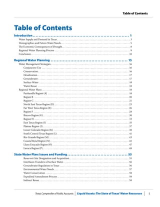 Texas Comptroller of Public Accounts Liquid Assets: The State of Texas’Water Resources i
Table of Contents
Table of Contents
Introduction .  .  .  .  .  .  .  .  .  .  .  .  .  .  .  .  .  .  .  .  .  .  .  .  .  .  .  .  .  .  .  .  .  .  .  .  .  .  .  .  .  .  .  .  .  .  .  .  .  .  .  .  .  .  .  .  .  .  .  .  .  .  .  . 1
Water Supply and Demand in Texas . .  .  .  .  .  .  .  .  .  .  .  .  .  .  .  .  .  .  .  .  .  .  .  .  .  .  .  .  .  .  .  .  .  .  .  .  .  .  .  .  .  .  .  .  .  .  .  .  .  .  .  .  .  .  .  .  .  .  .  .  . 3
Demographics and Future Water Needs .  .  .  .  .  .  .  .  .  .  .  .  .  .  .  .  .  .  .  .  .  .  .  .  .  .  .  .  .  .  .  .  .  .  .  .  .  .  .  .  .  .  .  .  .  .  .  .  .  .  .  .  .  .  .  .  .  . 5
The Economic Consequences of Drought .  .  .  .  .  .  .  .  .  .  .  .  .  .  .  .  .  .  .  .  .  .  .  .  .  .  .  .  .  .  .  .  .  .  .  .  .  .  .  .  .  .  .  .  .  .  .  .  .  .  .  .  .  .  .  .  . 8
Regional Water Planning Process .  .  .  .  .  .  .  .  .  .  .  .  .  .  .  .  .  .  .  .  .  .  .  .  .  .  .  .  .  .  .  .  .  .  .  .  .  .  .  .  .  .  .  .  .  .  .  .  .  .  .  .  .  .  .  .  .  .  .  .  .  .  .  . 9
Conclusion  .  .  .  .  .  .  .  .  .  .  .  .  .  .  .  .  .  .  .  .  .  .  .  .  .  .  .  .  .  .  .  .  .  .  .  .  .  .  .  .  .  .  .  .  .  .  .  .  .  .  .  .  .  .  .  .  .  .  .  .  .  .  .  .  .  .  .  .  .  .  .  .  .  .  .  .  .  .  .  .  .  . 10
Regional Water Planning .  .  .  .  .  .  .  .  .  .  .  .  .  .  .  .  .  .  .  .  .  .  .  .  .  .  .  .  .  .  .  .  .  .  .  .  .  .  .  .  .  .  .  .  .  .  .  .  .  .  .  . 15
Water Management Strategies .  .  .  .  .  .  .  .  .  .  .  .  .  .  .  .  .  .  .  .  .  .  .  .  .  .  .  .  .  .  .  .  .  .  .  .  .  .  .  .  .  .  .  .  .  .  .  .  .  .  .  .  .  .  .  .  .  .  .  .  .  .  .  .  .  . 16
Conjunctive Use . .  .  .  .  .  .  .  .  .  .  .  .  .  .  .  .  .  .  .  .  .  .  .  .  .  .  .  .  .  .  .  .  .  .  .  .  .  .  .  .  .  .  .  .  .  .  .  .  .  .  .  .  .  .  .  .  .  .  .  .  .  .  .  .  .  .  .  .  .  .  .  .  . 16
Conservation  .  .  .  .  .  .  .  .  .  .  .  .  .  .  .  .  .  .  .  .  .  .  .  .  .  .  .  .  .  .  .  .  .  .  .  .  .  .  .  .  .  .  .  .  .  .  .  .  .  .  .  .  .  .  .  .  .  .  .  .  .  .  .  .  .  .  .  .  .  .  .  .  .  .  .  . 16
Desalination .  .  .  .  .  .  .  .  .  .  .  .  .  .  .  .  .  .  .  .  .  .  .  .  .  .  .  .  .  .  .  .  .  .  .  .  .  .  .  .  .  .  .  .  .  .  .  .  .  .  .  .  .  .  .  .  .  .  .  .  .  .  .  .  .  .  .  .  .  .  .  .  .  .  .  .  . 17
Groundwater  .  .  .  .  .  .  .  .  .  .  .  .  .  .  .  .  .  .  .  .  .  .  .  .  .  .  .  .  .  .  .  .  .  .  .  .  .  .  .  .  .  .  .  .  .  .  .  .  .  .  .  .  .  .  .  .  .  .  .  .  .  .  .  .  .  .  .  .  .  .  .  .  .  .  .  . 17
Surface Water  . .  .  .  .  .  .  .  .  .  .  .  .  .  .  .  .  .  .  .  .  .  .  .  .  .  .  .  .  .  .  .  .  .  .  .  .  .  .  .  .  .  .  .  .  .  .  .  .  .  .  .  .  .  .  .  .  .  .  .  .  .  .  .  .  .  .  .  .  .  .  .  .  .  .  . 18
Water Reuse  .  .  .  .  .  .  .  .  .  .  .  .  .  .  .  .  .  .  .  .  .  .  .  .  .  .  .  .  .  .  .  .  .  .  .  .  .  .  .  .  .  .  .  .  .  .  .  .  .  .  .  .  .  .  .  .  .  .  .  .  .  .  .  .  .  .  .  .  .  .  .  .  .  .  .  .  . 18
Regional Water Plans  .  .  .  .  .  .  .  .  .  .  .  .  .  .  .  .  .  .  .  .  .  .  .  .  .  .  .  .  .  .  .  .  .  .  .  .  .  .  .  .  .  .  .  .  .  .  .  .  .  .  .  .  .  .  .  .  .  .  .  .  .  .  .  .  .  .  .  .  .  .  .  .  . 18
Panhandle Region (A) . .  .  .  .  .  .  .  .  .  .  .  .  .  .  .  .  .  .  .  .  .  .  .  .  .  .  .  .  .  .  .  .  .  .  .  .  .  .  .  .  .  .  .  .  .  .  .  .  .  .  .  .  .  .  .  .  .  .  .  .  .  .  .  .  .  .  .  . 18
Region B . .  .  .  .  .  .  .  .  .  .  .  .  .  .  .  .  .  .  .  .  .  .  .  .  .  .  .  .  .  .  .  .  .  .  .  .  .  .  .  .  .  .  .  .  .  .  .  .  .  .  .  .  .  .  .  .  .  .  .  .  .  .  .  .  .  .  .  .  .  .  .  .  .  .  .  .  .  .  .  . 20
Region C  .  .  .  .  .  .  .  .  .  .  .  .  .  .  .  .  .  .  .  .  .  .  .  .  .  .  .  .  .  .  .  .  .  .  .  .  .  .  .  .  .  .  .  .  .  .  .  .  .  .  .  .  .  .  .  .  .  .  .  .  .  .  .  .  .  .  .  .  .  .  .  .  .  .  .  .  .  .  .  . 21
North East Texas Region (D) .  .  .  .  .  .  .  .  .  .  .  .  .  .  .  .  .  .  .  .  .  .  .  .  .  .  .  .  .  .  .  .  .  .  .  .  .  .  .  .  .  .  .  .  .  .  .  .  .  .  .  .  .  .  .  .  .  .  .  .  .  .  . 25
Far West Texas Region (E) .  .  .  .  .  .  .  .  .  .  .  .  .  .  .  .  .  .  .  .  .  .  .  .  .  .  .  .  .  .  .  .  .  .  .  .  .  .  .  .  .  .  .  .  .  .  .  .  .  .  .  .  .  .  .  .  .  .  .  .  .  .  .  .  . 26
Region F . .  .  .  .  .  .  .  .  .  .  .  .  .  .  .  .  .  .  .  .  .  .  .  .  .  .  .  .  .  .  .  .  .  .  .  .  .  .  .  .  .  .  .  .  .  .  .  .  .  .  .  .  .  .  .  .  .  .  .  .  .  .  .  .  .  .  .  .  .  .  .  .  .  .  .  .  .  .  .  . 28
Brazos Region (G)  .  .  .  .  .  .  .  .  .  .  .  .  .  .  .  .  .  .  .  .  .  .  .  .  .  .  .  .  .  .  .  .  .  .  .  .  .  .  .  .  .  .  .  .  .  .  .  .  .  .  .  .  .  .  .  .  .  .  .  .  .  .  .  .  .  .  .  .  .  .  .  . 30
Region H .  .  .  .  .  .  .  .  .  .  .  .  .  .  .  .  .  .  .  .  .  .  .  .  .  .  .  .  .  .  .  .  .  .  .  .  .  .  .  .  .  .  .  .  .  .  .  .  .  .  .  .  .  .  .  .  .  .  .  .  .  .  .  .  .  .  .  .  .  .  .  .  .  .  .  .  .  .  .  . 33
East Texas Region (I) . .  .  .  .  .  .  .  .  .  .  .  .  .  .  .  .  .  .  .  .  .  .  .  .  .  .  .  .  .  .  .  .  .  .  .  .  .  .  .  .  .  .  .  .  .  .  .  .  .  .  .  .  .  .  .  .  .  .  .  .  .  .  .  .  .  .  .  .  . 35
Plateau Region (J) . .  .  .  .  .  .  .  .  .  .  .  .  .  .  .  .  .  .  .  .  .  .  .  .  .  .  .  .  .  .  .  .  .  .  .  .  .  .  .  .  .  .  .  .  .  .  .  .  .  .  .  .  .  .  .  .  .  .  .  .  .  .  .  .  .  .  .  .  .  .  .  . 37
Lower Colorado Region (K)  .  .  .  .  .  .  .  .  .  .  .  .  .  .  .  .  .  .  .  .  .  .  .  .  .  .  .  .  .  .  .  .  .  .  .  .  .  .  .  .  .  .  .  .  .  .  .  .  .  .  .  .  .  .  .  .  .  .  .  .  .  .  . 38
South Central Texas Region (L) . .  .  .  .  .  .  .  .  .  .  .  .  .  .  .  .  .  .  .  .  .  .  .  .  .  .  .  .  .  .  .  .  .  .  .  .  .  .  .  .  .  .  .  .  .  .  .  .  .  .  .  .  .  .  .  .  .  .  .  . 41
Rio Grande Region (M)  .  .  .  .  .  .  .  .  .  .  .  .  .  .  .  .  .  .  .  .  .  .  .  .  .  .  .  .  .  .  .  .  .  .  .  .  .  .  .  .  .  .  .  .  .  .  .  .  .  .  .  .  .  .  .  .  .  .  .  .  .  .  .  .  .  .  . 43
Coastal Bend Region (N) .  .  .  .  .  .  .  .  .  .  .  .  .  .  .  .  .  .  .  .  .  .  .  .  .  .  .  .  .  .  .  .  .  .  .  .  .  .  .  .  .  .  .  .  .  .  .  .  .  .  .  .  .  .  .  .  .  .  .  .  .  .  .  .  .  . 45
Llano Estacado Region (O) . .  .  .  .  .  .  .  .  .  .  .  .  .  .  .  .  .  .  .  .  .  .  .  .  .  .  .  .  .  .  .  .  .  .  .  .  .  .  .  .  .  .  .  .  .  .  .  .  .  .  .  .  .  .  .  .  .  .  .  .  .  .  .  . 47
Lavaca Region (P) . .  .  .  .  .  .  .  .  .  .  .  .  .  .  .  .  .  .  .  .  .  .  .  .  .  .  .  .  .  .  .  .  .  .  .  .  .  .  .  .  .  .  .  .  .  .  .  .  .  .  .  .  .  .  .  .  .  .  .  .  .  .  .  .  .  .  .  .  .  .  .  . 48
State Water Plan: Issues and Funding . . . . . . . . . . . . . . . . . . . . . . . . . . . . . . . . . . . . . . . . 55
Reservoir Site Designation and Acquisition .  .  .  .  .  .  .  .  .  .  .  .  .  .  .  .  .  .  .  .  .  .  .  .  .  .  .  .  .  .  .  .  .  .  .  .  .  .  .  .  .  .  .  .  .  .  .  .  .  . 55
Interbasin Transfers of Surface Water  .  .  .  .  .  .  .  .  .  .  .  .  .  .  .  .  .  .  .  .  .  .  .  .  .  .  .  .  .  .  .  .  .  .  .  .  .  .  .  .  .  .  .  .  .  .  .  .  .  .  .  .  .  .  . 56
Groundwater Regulation in Texas . .  .  .  .  .  .  .  .  .  .  .  .  .  .  .  .  .  .  .  .  .  .  .  .  .  .  .  .  .  .  .  .  .  .  .  .  .  .  .  .  .  .  .  .  .  .  .  .  .  .  .  .  .  .  .  .  .  . 56
Environmental Water Needs .  .  .  .  .  .  .  .  .  .  .  .  .  .  .  .  .  .  .  .  .  .  .  .  .  .  .  .  .  .  .  .  .  .  .  .  .  .  .  .  .  .  .  .  .  .  .  .  .  .  .  .  .  .  .  .  .  .  .  .  .  .  . 57
Water Conservation . .  .  .  .  .  .  .  .  .  .  .  .  .  .  .  .  .  .  .  .  .  .  .  .  .  .  .  .  .  .  .  .  .  .  .  .  .  .  .  .  .  .  .  .  .  .  .  .  .  .  .  .  .  .  .  .  .  .  .  .  .  .  .  .  .  .  .  .  .  . 58
Expedited Amendment Process . .  .  .  .  .  .  .  .  .  .  .  .  .  .  .  .  .  .  .  .  .  .  .  .  .  .  .  .  .  .  .  .  .  .  .  .  .  .  .  .  .  .  .  .  .  .  .  .  .  .  .  .  .  .  .  .  .  .  .  . 58
Indirect Reuse  .  .  .  .  .  .  .  .  .  .  .  .  .  .  .  .  .  .  .  .  .  .  .  .  .  .  .  .  .  .  .  .  .  .  .  .  .  .  .  .  .  .  .  .  .  .  .  .  .  .  .  .  .  .  .  .  .  .  .  .  .  .  .  .  .  .  .  .  .  .  .  .  .  .  . 58
 