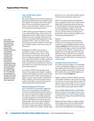Liquid Assets: The State of Texas’Water Resources Texas Comptroller of Public Accounts28
Regional Water Planning
Since 1993, El
Paso Water Utility
has operated an
aggressive water
conservation
program that
imposes restrictions
on residential
watering and
includes a rate
structure that
penalizes high
consumption.
Through such
conservation efforts,
El Paso’s daily water
use has decreased
from 200 gallons
per capita in 1990
to 151 in 2006. The
per capita goal for
the city is 140, which
would be the lowest
level of use among
Texas’ large cities.
goal for the city is 140, which would be the low-
est level of use among Texas’ large cities.42
EPWU’s Kay Bailey Hutchison Desalination
Plant, completed in 2007, is the world’s second
largest inland desalination plant, producing
27.5 million gallons of fresh water per day from
brackish groundwater supplies. The facility
has increased El Paso’s water production by 25
percent, and also includes a learning center,
groundwater wells, transmission pipelines and
storage and pumping facilities.43
Region F
Region F is located in the Edwards Plateau
in West Texas. It consists of 32 counties and
includes the cities of Midland, Odessa and San
Angelo (Exhibit 20). The Pecos River is located
in the West of the region and the Colorado River
is situated in the Northeast. A large portion of
Region F lies in the upper portion of the Colo-
rado River basin and the Pecos area of the Rio
Grande basin. The region’s major industries are
health care and social assistance, manufacturing
and oil and gas.
Strategies Used and Estimated Cost
In its 2007 water plan, Region F recommended
15 water management strategies at a projected
total capital cost of $557 million. The new man-
agement strategies would provide 239,250 acre-
feet of additional water by 2060, slightly more
than will be needed (Exhibit 21).
Region F could not, however, identify economi-
cally feasible strategies to meet some of its irriga-
tion needs or any of its steam-electric needs. The
region’s unmet needs include 115,523 acre-feet a
year for irrigation and 24,306 acre-feet annually
for steam-electric power generation in 2060.44
Status of Major Water Projects and Strategies
Because 78 percent of the region’s water comes
from groundwater, most of the region’s projects
are focused on reusing, cleaning and enhancing
these resources.45
Region F has been a leader in weather modifica-
tion (seeding clouds with rain-inducing chemi-
cals) and brush management for many years.
Areas within the region have been seeding prom-
Status of Major Water Projects
and Strategies
The region’s largest project involves pumping ad-
ditional groundwater from Bone Spring-Victorio
Peak Aquifer. The brackish water of this aquifer
does not meet municipal water quality stan-
dards, so most of the $502.7 million in costs are
for treating and desalinating the water.35
In 2003, EPWU purchased 28,000 acres of land,
a tract called Diablo Farms, which overlays the
Capitan Reef Aquifer. EPWU intends to convert
Diablo Farms into a well field. This project will
provide an estimated 10,000 additional acre-feet
annually by 2060.36
The Lower Valley Water
District has received $10.2 million in state funds
from TWDB to replace a water main as part of
this project.37
Drilling for the Diablo Farms project is
scheduled to begin in 2040. Like the Bone
Spring-Victorio Peak project, this is a long-
term strategy to meet future water demand
driven by regional population growth. Because
water demand has not been as high as projected
in the 2006 regional water plan, the region is
likely to push back the scheduled start dates for
the Diablo Farms and the Bone Spring-Victorio
Peak Aquifer projects.38
According to TWDB, if the strategies listed
above are not implemented, Region E residents
could lose $160 million in income and 4,570 full-
and part-time jobs by 2010, rising to nearly $1.1
billion in income and more than 13,000 jobs by
2060. In addition, state and local governments
could lose $8 million in annual tax revenue by
2010 and about $105 million by 2060.39
Regional Challenges and Successes
Since 1993, EPWU has operated an aggressive
water conservation program that imposes re-
strictions on residential watering and includes a
rate structure that penalizes high consumption.
The utility also offers several rebate programs
for replacing appliances and bathroom fixtures
with low-consumption units and using native
landscaping to reduce the need for irrigation.40
Through such conservation efforts, El Paso’s
daily water use has decreased from 200 gallons
per capita in 1990 to 151 in 2006.41
The per capita
 