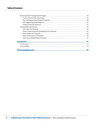 Liquid Assets: The State of Texas’Water Resources Texas Comptroller of Public Accountsii
Table of Contents
Financing Water Management Strategies  .  .  .  .  .  .  .  .  .  .  .  .  .  .  .  .  .  .  .  .  .  .  .  .  .  .  .  .  .  .  .  .  .  .  .  .  .  .  .  .  .  .  .  .  .  .  .  .  .  .  .  .  .  .  .  . 59
Current Water Project Financing .  .  .  .  .  .  .  .  .  .  .  .  .  .  .  .  .  .  .  .  .  .  .  .  .  .  .  .  .  .  .  .  .  .  .  .  .  .  .  .  .  .  .  .  .  .  .  .  .  .  .  .  .  .  .  .  .  .  . 59
Non-Self-Supporting GO Bond Programs . .  .  .  .  .  .  .  .  .  .  .  .  .  .  .  .  .  .  .  .  .  .  .  .  .  .  .  .  .  .  .  .  .  .  .  .  .  .  .  .  .  .  .  .  .  .  .  .  .  .  . 60
Self -Supporting Bond Programs  .  .  .  .  .  .  .  .  .  .  .  .  .  .  .  .  .  .  .  .  .  .  .  .  .  .  .  .  .  .  .  .  .  .  .  .  .  .  .  .  .  .  .  .  .  .  .  .  .  .  .  .  .  .  .  .  .  .  . 61
Federal Financial Assistance .  .  .  .  .  .  .  .  .  .  .  .  .  .  .  .  .  .  .  .  .  .  .  .  .  .  .  .  .  .  .  .  .  .  .  .  .  .  .  .  .  .  .  .  .  .  .  .  .  .  .  .  .  .  .  .  .  .  .  .  .  .  . 61
Proposed Revenue Sources . .  .  .  .  .  .  .  .  .  .  .  .  .  .  .  .  .  .  .  .  .  .  .  .  .  .  .  .  .  .  .  .  .  .  .  .  .  .  .  .  .  .  .  .  .  .  .  .  .  .  .  .  .  .  .  .  .  .  .  .  .  .  .  .  .  .  .  . 62
State Sales Tax Proposal .  .  .  .  .  .  .  .  .  .  .  .  .  .  .  .  .  .  .  .  .  .  .  .  .  .  .  .  .  .  .  .  .  .  .  .  .  .  .  .  .  .  .  .  .  .  .  .  .  .  .  .  .  .  .  .  .  .  .  .  .  .  .  .  .  .  . 63
Water Conservation and Development Fee Proposal  .  .  .  .  .  .  .  .  .  .  .  .  .  .  .  .  .  .  .  .  .  .  .  .  .  .  .  .  .  .  .  .  .  .  .  .  .  .  .  .  .  . 65
Water Rights Fee Proposal .  .  .  .  .  .  .  .  .  .  .  .  .  .  .  .  .  .  .  .  .  .  .  .  .  .  .  .  .  .  .  .  .  .  .  .  .  .  .  .  .  .  .  .  .  .  .  .  .  .  .  .  .  .  .  .  .  .  .  .  .  .  .  .  . 66
Water Connection Fee Proposal .  .  .  .  .  .  .  .  .  .  .  .  .  .  .  .  .  .  .  .  .  .  .  .  .  .  .  .  .  .  .  .  .  .  .  .  .  .  .  .  .  .  .  .  .  .  .  .  .  .  .  .  .  .  .  .  .  .  .  . 66
Sales Tax on Bottled Water Proposal .  .  .  .  .  .  .  .  .  .  .  .  .  .  .  .  .  .  .  .  .  .  .  .  .  .  .  .  .  .  .  .  .  .  .  .  .  .  .  .  .  .  .  .  .  .  .  .  .  .  .  .  .  .  .  . 67
Conclusion .  .  .  .  .  .  .  .  .  .  .  .  .  .  .  .  .  .  .  .  .  .  .  .  .  .  .  .  .  .  .  .  .  .  .  .  .  .  .  .  .  .  .  .  .  .  .  .  .  .  .  .  .  .  .  .  .  .  .  .  .  .  .  .  . 71
Conservation  .  .  .  .  .  .  .  .  .  .  .  .  .  .  .  .  .  .  .  .  .  .  .  .  .  .  .  .  .  .  .  .  .  .  .  .  .  .  .  .  .  .  .  .  .  .  .  .  .  .  .  .  .  .  .  .  .  .  .  .  .  .  .  .  .  .  .  .  .  .  .  .  .  .  .  .  .  .  .  . 72
Accountability .  .  .  .  .  .  .  .  .  .  .  .  .  .  .  .  .  .  .  .  .  .  .  .  .  .  .  .  .  .  .  .  .  .  .  .  .  .  .  .  .  .  .  .  .  .  .  .  .  .  .  .  .  .  .  .  .  .  .  .  .  .  .  .  .  .  .  .  .  .  .  .  .  .  .  .  .  .  . 72
Acknowledgements . .  .  .  .  .  .  .  .  .  .  .  .  .  .  .  .  .  .  .  .  .  .  .  .  .  .  .  .  .  .  .  .  .  .  .  .  .  .  .  .  .  .  .  .  .  .  .  .  .  .  .  .  .  .  .  . 73
 