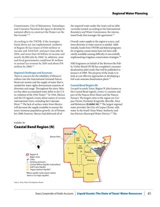 Texas Comptroller of Public Accounts Liquid Assets: The State of Texas’Water Resources 45
Regional Water Planning
the required water under the treaty and no debt
currently existed, according to the International
Boundary and Water Commission, the interna-
tional body that manages the agreement.115
Overall, water supply in the region is scarce, and
more diversity in water sources is needed. Addi-
tionally, funds from TWDB and federal programs
for irrigation conservation have not been suffi-
ciently available causing difficulty in successfully
implementing irrigation conservation strategies.116
NRS Engineers on behalf of the Brownsville Pub-
lic Utility Board (PUB) has completed a seawater
desalination pilot study that will be published in
January of 2009. The purpose of the study is to
look at cost effective approaches in developing a
full scale seawater desalination plant.117
Coastal Bend Region (N)
Located in south Texas, Region N (also known as
the Coastal Bend region), covers 11 counties and
part of the Nueces River Basin and the Nueces
Estuary. The largest cities in the region are Cor-
pus Christi, Portland, Kingsville, Beeville, Alice
and Robstown (Exhibit 36).118
The largest regional
water provider, the City of Corpus Christi, sells
water to the South Texas Water Authority and
San Patricio Municipal Water District.119
The
Commissions, City of Matamoros, Tamaulipas
and Comision Nacional del Agua to develop bi-
national efforts to construct the Project on the
Rio Grande.”111
According to the TWDB, if the strategies
listed above are not implemented, residents
of Region M face losses of $164 million in
income and 3,610 full- and part-time jobs by
2010, and more than $2 billion in income and
nearly 26,900 jobs by 2060. In addition, state
and local governments could lose $5 million
in annual tax revenue by 2010 and about $76
million by 2060.112
Regional Challenges and Successes
There is concern for the reliability of Mexico’s
inflows into the International Amistad-Falcon
Reservoir system and the supply of water that is
needed for water rights downstream at points of
diversion and usage. Throughout the years, Mex-
ico has often accumulated water debts to the U.S.
in violation of the 1944 Treaty.113
In 1944, Mexico
and the US signed a treaty about waters of certain
international rivers, including the Colorado
River.114
The lack of surface water from Mexico
will decrease the supply available to sustain the
area’s immense population growth. As of Novem-
ber 2008, however, Mexico had delivered all of
Duval
Bee
Kenedy
Brooks
McMullen
Kleberg
Nueces
San Patricio Aransas
Nueces River
Cities
Major rivers
Region N
Carrizo-Wilcox Aquifer (subsurface)
Gulf Coast Aquifer
Yegua-Jackson Aquifer*
Existing reservoirs
*Minor aquifer (only shown where
there is no major aquifer)
Jim
Wells
Live
Oak
Source: Texas Water Development Board.
Exhibit 36
Coastal Bend Region (N)
 