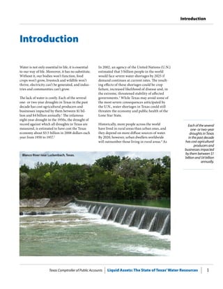 Texas Comptroller of Public Accounts Liquid Assets: The State of Texas’Water Resources 1
Introduction
Each of the several
one- or two-year
droughts in Texas
in the past decade
has cost agricultural
producers and
businesses impacted
by them between $1
billion and $4 billion
annually.
Water is not only essential to life, it is essential
to our way of life. Moreover, it has no substitute.
Without it, our bodies won’t function, food
crops won’t grow, livestock and wildlife won’t
thrive, electricity can’t be generated, and indus-
tries and communities can’t grow.
The lack of water is costly. Each of the several
one- or two-year droughts in Texas in the past
decade has cost agricultural producers and
businesses impacted by them between $1 bil-
lion and $4 billion annually.1
The infamous
eight-year drought in the 1950s, the drought of
record against which all droughts in Texas are
measured, is estimated to have cost the Texas
economy about $3.5 billion in 2008 dollars each
year from 1950 to 1957.2
In 2002, an agency of the United Nations (U.N.)
estimated that 5 billion people in the world
would face severe water shortages by 2025 if
demand continues at current rates. The result-
ing effects of these shortages could be crop
failure, increased likelihood of disease and, in
the extreme, threatened stability of affected
governments.3
While Texas may avoid some of
the most severe consequences anticipated by
the U.N., water shortages in Texas could still
threaten the economy and public health of the
Lone Star State.
Historically, more people across the world
have lived in rural areas than urban ones, and
they depend on more diffuse sources of water.
By 2020, however, urban dwellers worldwide
will outnumber those living in rural areas.4
As
Introduction
Blanco River near Luckenbach, Texas.
 