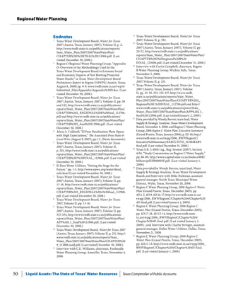 Liquid Assets: The State of Texas’Water Resources Texas Comptroller of Public Accounts50
Regional Water Planning
12
	 Texas Water Development Board, Water for Texas
2007, Volume II, p. 333.
13
	 Texas Water Development Board, Water for Texas
2007 (Austin, Texas, January 2007), Volume II, pp.
20-22, http://www.twdb.state.tx.us/publications/
reports/State_Water_Plan/2007/2007StateWaterPlan/
CHAPTER%202%20regional%20B%20
FINAL_113006.pdf. (Last visited December 31, 2008.)
14
	 Interview with Curtis Campbell, chairman, Region
B Water Planning Group, Wichita Falls, Texas,
November 5, 2008.
15
	 Texas Water Development Board, Water for Texas
2007, Volume II, p. 251.
16
	 Texas Water Development Board, Water for Texas
2007 (Austin, Texas, January 2007), Volume
II, pp. 25-30, 333, 335-337, http://www.twdb.
state.tx.us/publications/reports/State_Water_
Plan/2007/2007StateWaterPlan/CHAPTER%202_
Regional%20C%20FINAL_112706.pdf and http://
www.twdb.state.tx.us/publications/reports/State_
Water_Plan/2007/2007StateWaterPlan/APP%202.1_
final%20112906.pdf. (Last visited January 2, 2009.)
17
	 Data provided by Wendy Barron, team lead, Water
Supply & Strategy Analysis, Texas Water Development
Board, November 4, 2008; and Region C Water Planning
Group, 2006 Region C Water Plan: Executive Summary
(Grand Prairie, Texas, January 2006), p. ES-10, http://
www.twdb.state.tx.us/rwpg/2006_RWP/RegionC/
Executive%20Summary/EXECUTIVE_SUMMARY-
final.pdf. (Last visited December 31, 2008.)
18
	 Texas S.B. 3, 80th Leg., Reg. Session (2007), Section
4.04, “Study Commission on Region C Water Supply,”
pp. 86-89, http://www.capitol.state.tx.us/tlodocs/80R/
billtext/pdf/SB00003F.pdf. (Last visited January 1,
2009.)
19
	 Data provided by Wendy Barron, team lead, Water
Supply & Strategy Analysis, Texas Water Development
Board; and Interview with Mike Rickman, assistant
general manager, North Texas Municipal Water
District, Wylie, Texas, November 20, 2008.
20
	 Region C Water Planning Group, 2006 Region C Water
Plan (Grand Prairie, Texas, December 2005), pp.
4D.1-2, 4D.9, 4D.16-17, http://www.twdb.state.tx.us/
rwpg/2006_RWP/RegionC/Chapter%204/Chapter%20
4D-final.pdf. (Last visited January 1, 2009.)
21
	 Region C Water Planning Group, 2006 Region C
Water Plan (Grand Prairie, Texas, December 2005),
pp. 4D.17-18, 4D.13-14, http://www.twdb.state.
tx.us/rwpg/2006_RWP/RegionC/Chapter%204/
Chapter%204D-final.pdf. (Last visited January 1,
2009.) ; and Interview with Charlie Stringer, assistant
general manager, Dallas Water Utilities, Dallas, Texas,
November 21, 2008.
22
	 Region C Water Planning Group, 2006 Region C
Water Plan (Grand Prairie, Texas, December 2005),
pp. 4D.11-13, http://www.twdb.state.tx.us/rwpg/2006_
RWP/RegionC/Chapter%204/Chapter%204D-final.
pdf. (Last visited January 1, 2009.)
Endnotes
1
	 Texas Water Development Board, Water for Texas
2007 (Austin, Texas, January 2007), Volume II, p. 2,
http://www.twdb.state.tx.us/publications/reports/
State_Water_Plan/2007/2007StateWaterPlan/
CHAPTER%201%20FINAL%20113006.pdf. (Last
visited December 30, 2008.)
2
	 Region O Regional Water Planning Group, “Appendix
D: Overview of the Methodology Used by the
Texas Water Development Board to Estimate Social
and Economic Impacts of Not Meeting Projected
Water Needs,” in Texas Water Development Board
Preliminary Report to Region O RWPG (Austin, Texas,
August 8, 2000) pp. 8-9, www.twdb.state.tx.us/rwp/o/
Submitted_Files/Appendix/Appendix%20D.doc. (Last
visited December 30, 2008.)
3
	 Texas Water Development Board, Water for Texas
2007 (Austin, Texas, January 2007), Volume II, pp. 38
and 132, http://www.twdb.state.tx.us/publications/
reports/State_Water_Plan/2007/2007StateWaterPlan/
CHAPTER%202_REGIONAL%20E%20final_112706.
pdf and http://www.twdb.state.tx.us/publications/
reports/State_Water_Plan/2007/2007StateWaterPlan/
CHAPTER%205_final%20112906.pdf. (Last visited
December 30, 2008.)
4
	 Alicia A. Caldwell, “El Paso Desalination Plant Opens
with High Expectations,” The Associated Press State &
Local Wire (August 9, 2007), pp.1-2. (Nexis document.)
5
	 Texas Water Development Board, Water for Texas
2007 (Austin, Texas, January 2007), Volume II,
p. 201, http://www.twdb.state.tx.us/publications/
reports/State_Water_Plan/2007/2007StateWaterPlan/
CHAPTER%207%20FINAL_112906.pdf. (Last visited
December 30, 2008.)
6
	 El Paso Water Utilities, “Setting the Stage for the
Future,” pp. 1-3, http://www.epwu.org/water/desal_
info.html (Last visited December 30, 2008.)
7
	 Texas Water Development Board, Water for Texas
2007 (Austin, Texas, January 2007), Volume II, pp.
13-16, http://www.twdb.state.tx.us/publications/
reports/State_Water_Plan/2007/2007StateWaterPlan/
CHAPTER%202_REGIONAL%20A%20final_112906.
pdf. (Last visited December 30, 2008.)
8
	 Texas Water Development Board, Water for Texas
2007, Volume II, pp. 13-16.
9
	 Texas Water Development Board, Water for Texas
2007 (Austin, Texas, January 2007), Volume II, pp.
333-334, http://www.twdb.state.tx.us/publications/
reports/State_Water_Plan/2007/2007StateWaterPlan/
APP%202.1_final%20112906.pdf. (Last visited
December 30, 2008.)
10
	 Texas Water Development Board, Water for Texas 2007
(Austin, Texas, January 2007), Volume II, p. 251. http://
www.twdb.state.tx.us/publications/reports/State_
Water_Plan/2007/2007StateWaterPlan/CHAPTER%20
9_112806.indd.pdf. (Last visited December 30, 2008.)
11
	 Interview with C.E. Williams, chairman, Panhandle
Water Planning Group, Amarillo, Texas, November 4,
2008.
 
