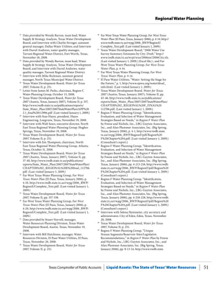 Texas Comptroller of Public Accounts Liquid Assets: The State of Texas’Water Resources 51
Regional Water Planning
40
	 Far West Texas Water Planning Group, Far West Texas
Water Plan (El Paso, Texas, January 2006), p. 4-14, http://
www.twdb.state.tx.us/rwpg/2006_RWP/RegionE/
Complete_Text.pdf. (Last visited January 1, 2009.)
41
	 Texas Water Development Board, “2006 Water Use
Survey Summary Estimates by City: Draft,” http://
www.twdb.state.tx.us/wrpi/wus/2006est/2006City.xls.
(Last visited January 1, 2009.) (Excel file.) ; and Far
West Texas Water Planning Group, Far West Texas
Water Plan, p. 4-14.
42
	 Far West Texas Water Planning Group, Far West
Texas Water Plan, p. 4-14.
43
	 El Paso Water Utilities, “Water: Setting the Stage for
the Future,” p. 1, http://www.epwu.org/water/desal_
info.html. (Last visited January 1, 2009.)
44
	 Texas Water Development Board, Water for Texas
2007 (Austin, Texas, January 2007), Volume II, pp.
43-46, http://www.twdb.state.tx.us/publications/
reports/State_Water_Plan/2007/2007StateWaterPlan/
CHAPTER%202_REGIONAL%20F_FINAL%20
112706.pdf. (Last visited January 1, 2009.)
45
	 Region F Water Planning Group, “Identification,
Evaluation, and Selection of Water Management
Strategies Based on Needs,” in Region F Water Plan
by Freese and Nichols, Inc., LBG-Guyton Associates,
Inc., and Alan Plummer Associates, Inc. (Big Spring,
Texas, January 2006), p. 4-1, http://www.twdb.state.
tx.us/rwpg/2006_RWP/RegionF/pdf/Region%20
F%20Chapter%204.pdf. (Last visited January 1, 2009.)
(Consultant’s report.)
46
	 Region F Water Planning Group, “Identification,
Evaluation, and Selection of Water Management
Strategies Based on Needs,” in Region F Water Plan
by Freese and Nichols, Inc., LBG-Guyton Associates,
Inc., and Alan Plummer Associates, Inc. (Big Spring,
Texas, January 2006), pp. 4-213-218, http://www.twdb.
state.tx.us/rwpg/2006_RWP/RegionF/pdf/Region%20
F%20Chapter%204.pdf. (Last visited January 1, 2009.)
(Consultant’s report.)
47
	 Region F Water Planning Group, “Identification,
Evaluation, and Selection of Water Management
Strategies Based on Needs,” in Region F Water Plan
by Freese and Nichols, Inc., LBG-Guyton Associates,
Inc., and Alan Plummer Associates, Inc. (Big Spring,
Texas, January 2006), pp. 4-218-228, http://www.twdb.
state.tx.us/rwpg/2006_RWP/RegionF/pdf/Region%20
F%20Chapter%204.pdf. (Last visited January 1, 2009.)
(Consultant’s report.)
48
	 Interview with Selena Hemmeter, city secretary and
administrator, City of Eden, Eden, Texas, November
20, 2008.
49
	 Texas Water Development Board, Water for Texas
2007, Volume II, p. 251.
50
	 Region F Water Planning Group, “Unique
Stream Segments/Reservoir Sites/Legislative
Recommendations,” in Region F Water Plan by Freese
and Nichols, Inc., LBG-Guyton Associates, Inc., and
Alan Plummer Associates, Inc. (Big Spring, Texas,
January 2006), pp. 8-13-14, http://www.twdb.state.
23
	 Data provided by Wendy Barron, team lead, Water
Supply & Strategy Analysis, Texas Water Development
Board; and Interview with Charlie Stringer, assistant
general manager, Dallas Water Utilities; and Interview
with Darrel Andrews, water quality manager,
Tarrant Regional Water District, Fort Worth, Texas,
November 18, 2008.
24
	 Data provided by Wendy Barron, team lead, Water
Supply & Strategy Analysis, Texas Water Development
Board; and Interview with Darrel Andrews, water
quality manager, Tarrant Regional Water District.
25
	 Interview with Mike Rickman, assistant general
manager, North Texas Municipal Water District.
26
	 Texas Water Development Board, Water for Texas
2007, Volume II, p. 251.
27
	 Letter from James M. Parks, chairman, Region C
Water Planning Group, October 13, 2008.
28
	 Texas Water Development Board, Water for Texas
2007 (Austin, Texas, January 2007), Volume II, p. 337,
http://www.twdb.state.tx.us/publications/reports/
State_Water_Plan/2007/2007StateWaterPlan/APP%20
2.1_final%20112906.pdf. (Last visited January 1, 2009.)
29
	 Interview with Stan Hayes, president, Hayes
Engineering, Longview, Texas, November 19, 2008.
30
	 Interview with Walt Sears, executive director, North
East Texas Regional Water Planning Group, Hughes
Springs, Texas, November 19, 2008.
31
	 Texas Water Development Board, Water for Texas
2007, Volume II, p. 251.
32
	 Interview with Jim Thompson, chairman, North
East Texas Regional Water Planning Group, Atlanta,
Texas, October 31, 2008.
33
	 Texas Water Development Board, Water for Texas
2007 (Austin, Texas, January 2007), Volume II, pp.
37-40, http://www.twdb.state.tx.us/publications/
reports/State_Water_Plan/2007/2007StateWaterPlan/
CHAPTER%202_REGIONAL%20E%20final_112706.
pdf. (Last visited January 1, 2009.)
34
	 Far West Texas Water Planning Group, Far West
Texas Water Plan (El Paso, Texas, January 2006), p.
4-10, http://www.twdb.state.tx.us/rwpg/2006_RWP/
RegionE/Complete_Text.pdf. (Last visited January 1,
2009.)
35
	 Texas Water Development Board, Water for Texas
2007, Volume II, pp. 337-338.
36
	 Far West Texas Water Planning Group, Far West
Texas Water Plan (El Paso, Texas, January 2006), p.
4-20, http://www.twdb.state.tx.us/rwpg/2006_RWP/
RegionE/Complete_Text.pdf. (Last visited January 1,
2009.)
37
	 Data provided by Stuart Norvell, manager,
Water Resources Planning Division, Texas Water
Development Board, Austin, Texas, November 19,
2008.
38
	 Interview with Bill Hutchison, manager, Water
Resources Division, El Paso Water Utilities, El Paso,
Texas, November 20, 2008.
39
	 Texas Water Development Board, Water for Texas
2007, Volume II, p. 251.
 