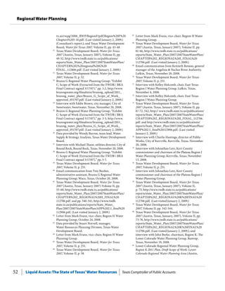 Liquid Assets: The State of Texas’Water Resources Texas Comptroller of Public Accounts52
Regional Water Planning
67
	 Letter from Mark Evans, vice-chair, Region H Water
Planning Group.
68
	 Texas Water Development Board, Water for Texas
2007 (Austin, Texas, January 2007), Volume II, pp.
61-66, http://www.twdb.state.tx.us/publications/
reports/State_Water_Plan/2007/2007StateWaterPlan/
CHAPTER%202_REGIONAL%20I_FINAL%20
112706.pdf. (Last visited January 2, 2009.)
69
	 Email communication from Kenneth Reneau, general
manager of the Angelina & Neches River Authority.
Lufkin, Texas, November 20, 2008.
70
	 Texas Water Development Board, Water for Texas
2007, Volume II, p. 251.
71
	 Interview with Kelley Holcomb, chair, East Texas
Region I Water Planning Group, Lufkin, Texas,
November 4, 2008.
72
	 Interview with Kelley Holcomb, chair, East Texas
Region I Water Planning Group.
73
	 Texas Water Development Board, Water for Texas
2007 (Austin, Texas, January 2007), Volume II, pp.
67-72, 342, http:// www.twdb.state.tx.us/publications/
reports/State_Water_Plan/2007/2007StateWaterPlan/
CHAPTER%202_REGIONAL%20J_FINAL_112706.
pdf. and http://www.twdb.state.tx.us/publications/
reports/State_Water_Plan/2007/2007StateWaterPlan/
APP%202.1_final%20112906.pdf. (Last visited
January 2, 2009.)
74
	 Interview with Charlie Hastings, director of Public
Works, City of Kerrville, Kerrville, Texas, November
20, 2008.
75
	 Interview with Johnathan Letz, Kerr County
commissioner and chairman of the Plateau Region J
Water Planning Group, Kerrville, Texas, November
13, 2008.
76
	 Texas Water Development Board, Water for Texas
2007, Volume II, p. 251.
77
	 Interview with Johnathan Letz, Kerr County
commissioner and chairman of the Plateau Region J
Water Planning Group.
78
	 Texas Water Development Board, Water for Texas
2007 (Austin, Texas, January 2007), Volume II,
p. 73, http://www.twdb.state.tx.us/publications/
reports/state_Water_Plan/2007/2007StateWaterPlan/
CHAPTER%202_REGIONAL%20K%20FINAL%20
112706.pdf. (Last visited January 2, 2009.)
79
	 Texas Water Development Board, Water for Texas
2007, Volume II, pp. 342-344.
80
	 Texas Water Development Board, Water for Texas
2007 (Austin, Texas, January, 2007), Volume II, pp.
73-78, http://www.twdb.state.tx.us/publications/
reports/State_Water_Plan/2007/2007StateWaterPlan/
CHAPTER%202_REGIONAL%20K%20FINAL%20
112706.pdf. (Last visited January 2, 2009.); and
interview with John Burke, chairman, Region K: The
Lower Colorado Water Planning Group, Bastrop,
Texas, November 19, 2008.
81
	 Lower Colorado Regional Water Planning Group,
Region K-2011 Plan, Draft Scope of Work: Lower
Colorado Regional Water Planning Area (Austin,
tx.us/rwpg/2006_RWP/RegionF/pdf/Region%20F%20
Chapters%205-10.pdf. (Last visited January 2, 2009.)
(Consultant’s report.); and Texas Water Development
Board, Water for Texas 2007, Volume II, pp. 43-48.
51
	 Texas Water Development Board, Water for Texas
2007 (Austin, Texas, January 2007), Volume II, pp.
49-52, http://www.twdb.state.tx.us/publications/
reports/State_Water_Plan/2007/2007StateWaterPlan/
CHAPTER%202%20regional%20G%20
FINAL_112806.pdf. (Last visited January 2, 2009.)
52
	 Texas Water Development Board, Water for Texas
2007, Volume II, p. 52.
53
	 Brazos G Regional Water Planning Group, “Exhibit
C: Scope of Work (Extracted from the TWDB / BRA
Final Contract signed 5/17/07),” pp. 1-2, http://www.
brazosgwater.org/fileadmin/brazosg_upload/2011_
brazosg_water_plan/Brazos_G_Scope_of_Work_
approved_051707.pdf. (Last visited January 2, 2009.)
54
	 Interview with Eddie Brown, city manager, City of
Sweetwater, Sweetwater, Texas, November 20, 2008.
55
	 Brazos G Regional Water Planning Group, “Exhibit
C: Scope of Work (Extracted from the TWDB / BRA
Final Contract signed 5/17/07),” pp. 3-5, http://www.
brazosgwater.org/fileadmin/brazosg_upload/2011_
brazosg_water_plan/Brazos_G_Scope_of_Work_
approved_051707.pdf. (Last visited January 2, 2009.)
56
	 Data provided by Wendy Barron, team lead, Water
Supply & Strategy Analysis, Texas Water Development
Board.
57
	 Interview with Michael Thane, utilities director, City of
Round Rock, Round Rock, Texas, November 20, 2008.
58
	 Brazos G Regional Water Planning Group, “Exhibit
C: Scope of Work (Extracted from the TWDB / BRA
Final Contract signed 5/17/07),” pp. 5-7.
59
	 Texas Water Development Board, Water for Texas
2007, Volume II, p. 251.
60
	 Email communication from Trey Buzbee,
administrative assistant, Brazos G Regional Water
Planning Group, Waco, Texas, October 20, 2008.
61
	 Texas Water Development Board, Water for Texas
2007 (Austin, Texas, January 2007) Volume II, pp.
55-60, http://www.twdb.state.tx.us/publications/
reports/State_Water_Plan/2007/2007StateWaterPlan/
CHAPTER%202_REGIONAL%20H_FINAL%20
112706.pdf. and pp. 340-341, http://www.twdb.
state.tx.us/publications/reports/State_Water_
Plan/2007/2007StateWaterPlan/APP%202.1_final%20
112906.pdf. (Last visited January 2, 2009.)
62
	 Letter from Mark Evans, vice-chair, Region H Water
Planning Group, October 24, 2008.
63
	 Data provided by Stuart Norvell, manager,
Water Resources Planning Division, Texas Water
Development Board.
64
	 Letter from Mark Evans, vice-chair, Region H Water
Planning Group.
65
	 Texas Water Development Board, Water for Texas
2007, Volume II, p. 251.
66
	 Texas Water Development Board, Water for Texas
2007, Volume II, p. 58.
 