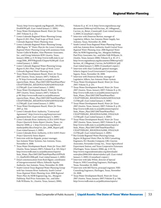 Texas Comptroller of Public Accounts Liquid Assets: The State of Texas’Water Resources 53
Regional Water Planning
Volume II, p. 4C.14-0, http://www.regionltexas.org/
documents/2006rwp/vol2/Section_4C.14Regional_
Carrizo_to_Bexar_County.pdf. (Last visited January
3, 2009.) (Consultant’s report.)
96
	 Interview with Donovan Burton, manager of
Legislative Affairs, San Antonio Water Supply, San
Antonio, Texas, November 20, 2008.
97
	 South Central Texas Regional Water Planning Group
with San Antonio River Authority, South Central Texas
Regional Water Planning Area: 2006 Regional Water
Plan, by HDR Engineering, Inc., Margaret Dalthorp,
Paul Price Associates, Inc., and John Folk-Williams, Sr.
(Austin, Texas, January 2006), Volume II, p. 4C.15-1,
http://www.regionltexas.org/documents/2006rwp/vol2/
Section_4C.15Regional_Carrizo_for%20SSLGC.pdf.
(Last visited January 3, 2009.) (Consultant’s report.)
98
	 Interview with Alan Cockerell, general manager,
Schertz-Seguin Local Government Corporation,
Seguin, Texas, November 20, 2008.
99
	 Interview with Donovan Burton, manager of
Legislative Affairs, San Antonio Water System.
100
	Texas Water Development Board, Water for Texas
2007, Volume II, p. 251.
101
	Texas Water Development Board, Water for Texas
2007 (Austin, Texas, January 2007) Volume II, p. 82,
http://www.twdb.state.tx.us/publications/reports/
State_Water_Plan/2007/2007StateWaterPlan/
CHAPTER%202_REGIONAL%20L%20FINAL%20
112706.pdf. (Last visited January 3, 2009.)
102
	Texas Water Development Board, Water for Texas
2007 (Austin, Texas, January 2007) Volume II, p. 85,
http://www.twdb.state.tx.us/publications/reports/
State_Water_Plan/2007/2007StateWaterPlan/
CHAPTER%202_REGIONAL%20M_FINAL%20
112706.pdf. (Last visited January 3, 2009.)
103
	Texas Water Development Board, Water for Texas
2007 (Austin, Texas, January 2007) Volume II, p. 88,
http://www.twdb.state.tx.us/publications/reports/
State_Water_Plan/2007/2007StateWaterPlan/
CHAPTER%202_REGIONAL%20M_FINAL%20
112706.pdf. (Last visited January 3, 2009.)
104
	Rio Grande Regional Water Planning Group,
Region M Regional Water Plan, by NRS Consulting
Engineers, R.J. Brandes Company, LBG-Guyton
Associates, Fernandez Group, Inc., Texas Agricultural
Experiment Station, and Texas Cooperative Extension
(Harlingen, Texas, January 2006), pp. 4-53-54,
http://www.riograndewaterplan.org/downloads/
waterplan2006/ch04-identevalselect.pdf. (Last visited
January 3, 2009.) (Consultant’s report.)
105
	Interview with Jake White, director of Special
Projects, NRS Consulting Engineers, Harlingen,
Texas, November 20, 2008.
106
	Interview with Bill Norris, principal engineer, NRS
Consulting Engineers, Harlingen, Texas, November
24, 2008.
107
	Texas Water Development Board, Water for Texas
2007 (Austin, Texas, January 2007) Volume II, p. 346,
http://www.twdb.state.tx.us/publications/reports/
Texas), http://www.regionk.org/RegionK_2011Plan_
DraftSOW.pdf. (Last visited January 2, 2009.)
82
	 Texas Water Development Board, Water for Texas
2007, Volume II, p. 251.
83
	 Lower Colorado Regional Water Planning Group,
Region K-2011 Plan, Draft Scope of Work: Lower
Colorado Regional Water Planning Area.
84
	 Lower Colorado Regional Water Planning Group,
2006 Region “K” Water Plan for the Lower Colorado
Regional Water Planning Group with assistance from
Turner Collie & Braden, Alan Plummer Associates,
Inc., and Group Solutions RJW (Austin, Texas,
January 2006), p. 8-19, http://www.twdb.state.tx.us/
rwpg/2006_RWP/RegionK/Chapter%208.pdf. (Last
visited January 3, 2009.)
85
	 Lower Colorado Regional Water Planning Group,
Region K-2011 Plan, Draft Scope of Work: Lower
Colorado Regional Water Planning Area.
86
	 Texas Water Development Board, Water for Texas
2007 (Austin, Texas, January 2007), Volume II,
p. 79, http://www.twdb.state.tx.us/publications/
reports/State_Water_Plan/2007/2007StateWaterPlan/
CHAPTER%202_REGIONAL%20L%20FINAL%20
112706.pdf. (Last visited January 3, 2009.)
87
	 Texas Water Development Board, Water for Texas
2007 (Austin, Texas, January 2007), Volume II,
p. 80, http://www.twdb.state.tx.us/publications/
reports/State_Water_Plan/2007/2007StateWaterPlan/
CHAPTER%202_REGIONAL%20L%20FINAL%20
112706.pdf. (Last visited January 3, 2009.)
88
	 Texas Water Development Board, Water for Texas
2007, p. 344.
89
	 Lower Colorado River Authority, “Contractual
Agreement”, http://www.lcra.org/lswp/overview/
agreement.html. (Last visited January 3, 2009.)
90
	 Lower Colorado River Authority, LCRA-SAWS Water
Project Quarterly Status Report (Austin, Texas, 1st
Quarter 2008), p. 1, http://www.lcra.org/library/
media/public/docs/lswp/1st_Qtr_2008_Report.pdf.
(Last visited January 3, 2009.)
91
	 Lower Colorado River Authority, LCRA-SAWS Water
Project Quarterly Status Report.
92
	 Interview with Joe Rippole, project manager,
San Antonio Water Systems, San Antonio, Texas,
November 6, 2008.
93
	 Texas Water Development Board, Water for Texas 2007
(Austin, Texas, January 2007), Volume II, p. 345, http://
http://www.twdb.state.tx.us/publications/reports/
State_Water_Plan/2007/2007StateWaterPlan/APP%20
2.1_final%20112906.pdf. (Last visited January 3, 2009.)
94
	 Email communication from Rick Illgner, coordinator
of Intergovernmental Affairs, Edwards Aquifer
Authority, San Antonio, Texas, November 20, 2008.
95
	 South Central Texas Regional Water Planning Group
with San Antonio River Authority, South Central
Texas Regional Water Planning Area: 2006 Regional
Water Plan, by HDR Engineering, Inc., Margaret
Dalthorp, Paul Price Associates, Inc., and John
Folk-Williams, Sr., (Austin, Texas, January 2006),
 