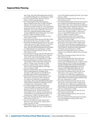 Liquid Assets: The State of Texas’Water Resources Texas Comptroller of Public Accounts54
Regional Water Planning
com/13/38/1/default.aspx?projectID=805. (Last visited
January 5, 2009.)
123
	Texas Water Development Board, Water for Texas
2007, Volume II, p. 252.
124
	Coastal Bend Regional Water Planning Group, Nueces
River Authority, and HDR Engineering, Inc., 2011
Regional Water Plan: Study 1 Evaluation of Additional
Potential Regional Water Supplies for Delivery through
the Mary Rhodes Pipeline, Including Gulf Coast
Groundwater and Garwood Project, DRAFT (Corpus
Christi, Texas, November 2008), p. 1, http://www.
nueces-ra.org/CP/RWPG/pdfs/1.pdf. (Last visited
January 5, 2009.) (Consultant’s report.)
125
	Letter from Rocky Freund, staff, Coastal Bend
Regional Water Planning Group and Nueces River
Authority, November 4, 2008.
126
	Texas Water Development Board, Water for Texas
2007 (Austin, Texas, January 2007), Volume II, pp.
97-100, http://www.twdb.state.tx.us/publications/
reports/State_Water_Plan/2007/2007StateWaterPlan/
CHAPTER%202_REGIONAL%20O%20final%20
112706.pdf. (Last visited January 5, 2009.)
127
	Interview with Aubrey Spear, director of Water
Utilities, City of Lubbock, Lubbock, Texas, November
19, 2008.
128
	Texas Water Development Board, Water for Texas
2007, Volume II, p. 252.
129
	Llano Estacado Regional Water Planning Group,
Llano Estacado Regional Water Plan: Executive
Summary, by HDR Engineering, Inc. (Lubbock, Texas,
January 2006), pp. ES-23-27, http://www.llanoplan.
org/May%202006%20REVISED%20LERWPG%20
Plan/4%20-%20Region%20O%20Executive%20
Summary%20Final%202006%20Plan.pdf. (Last
visited January 5, 2009.) (Consultant’s report.)
130
	Texas Water Development Board, Water for Texas
2007 (Austin, Texas, January 2007), Volume II,
p. 103, http://www.twdb.state.tx.us/publications/
reports/State_Water_Plan/2007/2007StateWaterPlan/
CHAPTER%202_REGIONAL%20P_final%20112706.
pdf. (Last visited January 5, 2009.)
131
	Texas Water Development Board, Water for Texas
2007 (Austin, Texas, January 2007), Volume II, pp.
104-108, http://www.twdb.state.tx.us/publications/
reports/State_Water_Plan/2007/2007StateWaterPlan/
CHAPTER%202_REGIONAL%20P_final%20112706.
pdf. (Last visited January 5, 2009).
132
	Texas Water Development Board, Water for Texas
2007, Volume II, pp. 104-108.
133
	Texas Water Development Board, Water for Texas
2007, Volume II, p. 252.
134
	Interview with Patrick Brozowski, general manager,
Lavaca-Navidad River Authority, Edna, Texas,
November 6, 2008.
State_Water_Plan/2007/2007StateWaterPlan/APP%20
2.1_final%20112906.pdf. (Last visited January 3, 2009.)
108
	Interview with Jake White, director of Special
Projects, NRS Consulting Engineers.
109
	Rio Grande Regional Water Planning Group,
Region M Regional Water Plan, by NRS Consulting
Engineers, R.J. Brandes Company, LBG-Guyton
Associates, Fernandez Group, Inc., Texas Agricultural
Experiment Station, and Texas Cooperative Extension
(Harlingen, Texas, January 2006), pp. 4-24-25, 4-43,
http://www.riograndewaterplan.org/downloads/
waterplan2006/ch04-identevalselect.pdf. (Last visited
January 3, 2009.) (Consultant’s report.)
110
	Texas Water Development Board, Water for Texas
2007, Volume II, p.346.
111
	Email from Jaime Estrada, Brownsville Public Utility
Board, Brownsville, Texas, November 24, 2008.
112
	Texas Water Development Board, Water for Texas 2007
(Austin, Texas, January 2007) Volume II, p. 252, http://
www.twdb.state.tx.us/publications/reports/State_
Water_Plan/2007/2007StateWaterPlan/CHAPTER%20
9_112806.indd.pdf. (Last visited January 3, 2009.)
113
	Texas Water Development Board, Water for Texas
2007, Volume II, p. 88.
114
	Colorado State University, Colorado Water Resources
Research Institute and The Water Center, “Mexican
Treaty (1944),” http://waterknowledge.colostate.
edu/1944_mex.htm. (Last visited January 3, 2009.)
115
	International Boundary and Water Commission,
“Status Report of Rio Grande Water Deliveries by
Mexico,” (El Paso, Texas, November 22, 2008).
116
	Interview with Jake White, director of Special
Projects, NRS Consulting Engineers, Harlingen,
Texas, November 4, 2008.
117
	Interview with Jake White, director of Special Projects,
NRS Consulting Engineers, Harlingen, Texas,
November 4, 2008; and interview with Bill Norris,
principal engineer, NRS Consulting Engineers.
118
	Texas Water Development Board, Water for Texas
2007 (Austin, Texas, January 2007), Volume II,
p. 91, http://www.twdb.state.tx.us/publications/
reports/State_Water_Plan/2007/2007StateWaterPlan/
CHAPTER%202_REGIONAL%20N%20_final%20
112706.pdf. (Last visited January 3, 2009.)
119
	Coastal Bend Regional Water Planning Group,
Coastal Bend (Region N) Regional Water Plan:
Executive Summary by Nueces River Authority and
HDR Engineering, Inc. (Corpus Christi, Texas,
January 2001), p. ES-5, http://www.twdb.state.tx.us/
rwp/N/PDFs/N_Executive%20Summary.pdf. (Last
visited January 3, 2009.) (Consultant’s report.)
120
	Texas Water Development Board, Water for Texas
2007, Volume II, pp. 91- 92.
121
	Interview with Mark Van Vleck, deputy water
director, City of Corpus Christi, Corpus Christi,
Texas, November 21, 2008.
122
	HDR Engineering, Inc., “Coastal Bend (Region N)
Regional Water Supply Plan,” pp. 1-2, http://hdrinc.
 