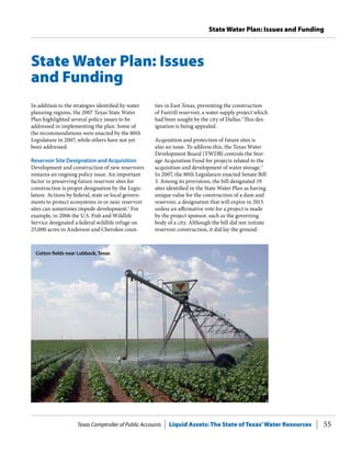 Texas Comptroller of Public Accounts Liquid Assets: The State of Texas’Water Resources 55
State Water Plan: Issues and Funding
ties in East Texas, preventing the construction
of Fastrill reservoir, a water supply project which
had been sought by the city of Dallas.2
This des-
ignation is being appealed.
Acquisition and protection of future sites is
also an issue. To address this, the Texas Water
Development Board (TWDB) controls the Stor-
age Acquisition Fund for projects related to the
acquisition and development of water storage.3
In 2007, the 80th Legislature enacted Senate Bill
3. Among its provisions, the bill designated 19
sites identified in the State Water Plan as having
unique value for the construction of a dam and
reservoir, a designation that will expire in 2015
unless an affirmative vote for a project is made
by the project sponsor, such as the governing
body of a city. Although the bill did not initiate
reservoir construction, it did lay the ground-
In addition to the strategies identified by water
planning regions, the 2007 Texas State Water
Plan highlighted several policy issues to be
addressed in implementing the plan. Some of
the recommendations were enacted by the 80th
Legislature in 2007, while others have not yet
been addressed.
Reservoir Site Designation and Acquisition
Development and construction of new reservoirs
remains an ongoing policy issue. An important
factor in preserving future reservoir sites for
construction is proper designation by the Legis-
lature. Actions by federal, state or local govern-
ments to protect ecosystems in or near reservoir
sites can sometimes impede development.1
For
example, in 2006 the U.S. Fish and Wildlife
Service designated a federal wildlife refuge on
25,000 acres in Anderson and Cherokee coun-
State Water Plan: Issues
and Funding
Cotton fields near Lubbock, Texas
 