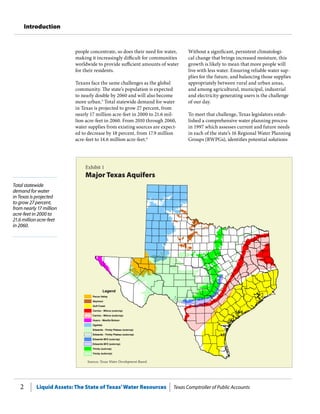 Liquid Assets: The State of Texas’Water Resources Texas Comptroller of Public Accounts2
Introduction
Total statewide
demand for water
in Texas is projected
to grow 27 percent,
from nearly 17 million
acre-feet in 2000 to
21.6 million acre-feet
in 2060.
Without a significant, persistent climatologi-
cal change that brings increased moisture, this
growth is likely to mean that more people will
live with less water. Ensuring reliable water sup-
plies for the future, and balancing those supplies
appropriately between rural and urban areas,
and among agricultural, municipal, industrial
and electricity-generating users is the challenge
of our day.
To meet that challenge, Texas legislators estab-
lished a comprehensive water planning process
in 1997 which assesses current and future needs
in each of the state’s 16 Regional Water Planning
Groups (RWPGs), identifies potential solutions
people concentrate, so does their need for water,
making it increasingly difficult for communities
worldwide to provide sufficient amounts of water
for their residents.
Texans face the same challenges as the global
community. The state’s population is expected
to nearly double by 2060 and will also become
more urban.5
Total statewide demand for water
in Texas is projected to grow 27 percent, from
nearly 17 million acre-feet in 2000 to 21.6 mil-
lion acre-feet in 2060. From 2010 through 2060,
water supplies from existing sources are expect-
ed to decrease by 18 percent, from 17.9 million
acre-feet to 14.6 million acre-feet.6
Exhibit 1
Major Texas Aquifers
Sources: Texas Water Development Board.
Legend
Pecos Valley
Seymour
Gulf Coast
Carrizo - Wilcox (outcrop)
Carrizo - Wilcox (subcrop)
Hueco - Mesilla Bolson
Ogallala
Edwards - Trinity Plateau (outcrop)
Edwards - Trinity Plateau (subcrop)
Edwards BFZ (outcrop)
Edwards BFZ (subcrop)
(subcrop)
Trinity (outcrop)
Trinity
 