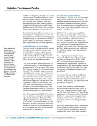 Liquid Assets: The State of Texas’Water Resources Texas Comptroller of Public Accounts56
State Water Plan: Issues and Funding
Rivers need a base
level of flow to
preserve the fragile
ecosystems that
surround them.
Coastal bays and
estuaries need
freshwater inflows
to maintain the
delicate balance
between freshwater
and seawater that
sustains wildlife and
supports shrimping,
fishing, recreation,
and other coastal
industries.
Groundwater Regulation in Texas
For more than a century, Texas’ groundwater has
been governed under the “rule of capture,” a te-
net based in English common law that considers
groundwater to be a privately owned resource.
Thus in Texas groundwater is treated differently
from surface water, which is publicly owned and
requires a permit for use.
Under the rule of capture, as adopted by the
Texas Supreme Court in 1904, a Texas land-
owner may pump a virtually unlimited amount
of groundwater from below his or her land.7
The court has established only limited excep-
tions to this rule, requiring that the water be put
to a beneficial use; that a landowner may not
withdraw water to maliciously injure a neighbor;
and that a landowner cannot cause subsidence
to a neighbor’s land as a result of groundwater
withdrawals.8
Since adopting the rule of capture, Texas
courts have deferred to the Legislature regard-
ing groundwater regulation. In 1997, Senate
Bill 1 took a major step toward altering the
state’s approach to groundwater regulation by
strengthening the role of groundwater conserva-
tion districts, specifying that these districts are
the preferred method for managing the state’s
groundwater.9
Groundwater districts can be created by local
voters or through legislation. At this writing,
Texas has 95 groundwater districts.10
These
districts can regulate well spacing and may limit
groundwater production.
In some areas, more than one groundwater
district manages land over a single aquifer. In
these cases, groundwater districts must work
together under the framework of a “groundwater
management area” that encompasses the aquifer.
Districts in a groundwater management area
collaborate to ensure that groundwater with-
drawals are consistent with their plans for the
aquifer.
Parts of the state that are without a groundwater
district, however, remain governed by the rule
of capture. Because groundwater is less highly
regulated than surface water, water marketers
work for it by designating these sites. To address
concerns over the controversial Marvin Nichols
reservoir planned along the Sulphur River in
Red River and Titus Counties, a study com-
mission will examine water needs in Region C
(Dallas-Fort Worth) and recommend, no later
than December 1, 2010, whether Marvin Nichols
should remain designated as a reservoir site.4
Reservoir designation and construction are con-
troversial issues. Development can conflict with
the interests of local landowners whose property
would be flooded, and environmental concerns
such as habitat loss, diminished downstream
flows and pollution have also led to opposition.
Interbasin Transfers of Surface Water
Interbasin transfer of surface water is the practice
of moving surface water from one river basin
to another. This provides an important source
of regional water supply for some, and has been
used to meet water demand shortages in various
regions. Current state laws, however, substantially
restrict the free flow of interbasin transfers.
Prior to the passage of Senate Bill 1 in the 75th
Legislative Session (1997), interbasin transfers
were significantly more accessible. With Senate
Bill 1, the state adopted the “junior water rights
provision.” This regulation requires any water
right that transfers surface water from one river
basin to another to be reclassified as “junior.”
This reclassification means that senior water
rights allowing the transfer of surface water
outside the basin become junior to other water
rights within the basin. For this reason intra-
basin water rights have priority over interba-
sin rights. In drought years when there is not
enough surface water to satisfy all water rights,
junior interbasin rights may not be satisfied.5
Since the passage of Senate Bill 1, only two inter-
basin transfers have been authorized. Opponents
argue that the Legislature should repeal the
1997 provisions to restore the volume of inter-
basin transfers and facilitate free flows of water
throughout the state.6
Others point out that the
process can harm agricultural or historic users
in the originating river basin and that these us-
ers have a right to be protected.
 