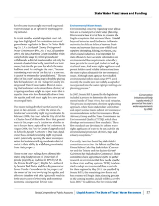 Texas Comptroller of Public Accounts Liquid Assets: The State of Texas’Water Resources 57
State Water Plan: Issues and Funding
Conservation
initiatives will help
supply nearly 23
percent of the state’s
water requirements
by 2060.
Environmental Water Needs
Environmental concerns regarding water alloca-
tion are a crucial part of state water planning.
Rivers need a base level of flow to preserve the
fragile ecosystems that surround them. Coastal
bays and estuaries need freshwater inflows to
maintain the delicate balance between fresh-
water and seawater that sustains wildlife and
supports shrimping, fishing, recreation, and
other coastal industries. It is important for
state officials to have accurate information on
environmental flow requirements when they
issue permits for municipal, industrial and ag-
ricultural uses. And water rights applicants and
permit holders need reliable information from
the state to plan adequately for environmental
issues. Although state agencies have studied
environmental inflow needs since 1977, until
recently the results were not widely accepted or
incorporated into the water right permitting and
planning process.11
In 2007, Senate Bill 3 passed by the legislature
included a process to determine the environ-
mental needs of Texas rivers, bays and estuaries.
This process incorporates a bottom-up planning
approach, where basin stakeholder committees
and expert science teams submit environmental
recommendations to the Environmental Flows
Advisory Group and the Texas Commission on
Environmental Quality (TCEQ), which then
develops environmental flow standards. These
flow standards are developed to inform water
rights applicants of water to be set aside for the
environmental protection of rivers, bays and
estuary ecosystems.12
Currently, two river basin/bay stakeholder
committees are active: the Sabine and Neches
Rivers/Sabine Lake Bay Stakeholder Commit-
tee and the Trinity and San Jacinto Rivers/
Galveston Bay Stakeholders Committee. These
committees have appointed experts to gather
research on environmental flow needs specific
to these river and bay systems. TCEQ is sched-
uled to adopt environmental flow standards
for these regions by May 2011. As specified by
Senate Bill 3, the remaining river basin and
bay systems will begin their planning process
in the coming months and all will be active by
June 2010.13
In addition, the Environmental
have become increasingly interested in ground-
water resources as an option for meeting grow-
ing demand.
In recent months, several important court rul-
ings have highlighted the contentious nature of
groundwater regulation in Texas. In Guitar Hold-
ing Co. L.P. v. Hudspeth County Underground
Water Conservation Dist. No. 1, et al. (December
2007), the Texas Supreme Court found that when
using historic usage to permit groundwater
withdrawals, a district must consider not only the
amount of water historically permitted to a land-
owner, but also the purpose for which the water
had been used. According to the court, “because
transferring water out of the district is a new use,
it cannot be preserved or ‘grandfathered.’” The net
effect of the court’s ruling was to level the playing
field for landowners in the Hudspeth County Un-
derground Water Conservation District, mean-
ing that landowners who do not have a history of
irrigating now have a right to export water that is
equal to those who have historically drawn from
the aquifer, and both must apply for a new permit
on an equal basis.
Two recent rulings by the Fourth Court of Ap-
peals in San Antonio clarified the status of a
landowner’s ownership right to groundwater. In
February 2008, the court ruled in City of Del Rio
v. Clayton Sam Colt Hamilton Trust that ground-
water is the property of a landowner whether or
not it has yet been captured by the landowner. In
August 2008, the Fourth Court of Appeals ruled
in Edwards Aquifer Authority v. Day that a land-
owner has a vested ownership right in ground-
water, potentially opening the door to compen-
sation for landowners if a groundwater district
restricts their ability to withdraw groundwater
from their property.
These recent court rulings have affirmed the
state’s long-held position on ownership of
private property, as codified in 1995 by SB 14,
the Private Real Property Rights Act, authored
by Senator Teel Bivins and then-Representative
Susan Combs. Groundwater is the property of
the owner of the land overlying the aquifer, and
efforts to interfere with this right could result in
both uncertainty of ownership and enormous
economic consequences for our state.
 
