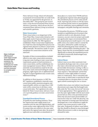 Liquid Assets: The State of Texas’Water Resources Texas Comptroller of Public Accounts58
State Water Plan: Issues and Funding
Major challenges
affecting each
water region include
decreased federal
assistance, the
competition for
funding by non-water
infrastructure needs
and time necessary
to complete water
projects.
those plans or a waiver from TWDB and from
the appropriate regional water planning group.
The amendment process can be costly and dif-
ficult, requiring such actions as a 60-day notice
and comment period; notices to municipalities
and river authorities; notices published in local
newspapers; and public hearings and comments.
To streamline this process, TWDB has recom-
mended an expedited process for projects that
would not result in over-allocation of water
resources, was not a reservoir project and would
not significantly impact environmental flows.
This proposed process would require a two-week
public notice of an entity’s intent to amend the
water plans, followed by a public meeting in
which the planning group must consider any
public comment before amending the plan.17
The
agency claims that this recommendation would
significantly accelerate the amendment process
and afford economically disadvantaged areas
more opportunities.
Indirect Reuse
Indirect reuse occurs when wastewater treat-
ment plants discharge water into a stream and
that water is diverted and reused by the same
permit holder downstream creating, in effect, a
closed loop system. Under current law, indirect
reuse requires a “bed and banks” permit that
authorizes a water rights holder to transmit
water in a watercourse. This is contrasted with
direct reuse, in which water is sent directly from
a treatment plant to a location where it is used
again without reentering the river or stream.
Conflicts have arisen over indirect reuse because
downstream users argue that discharged water
falls under the “first come, first served” doctrine
of “prior appropriation.” Prior appropriation al-
lows the water rights holder with the most senior
permit full use of his or her permitted amount
before the next most senior permit holder can
exercise his or her use. Under this doctrine, any
entity interested in reusing water that had been
discharged into a river would have to apply for
another, more junior permit in order to use
that water. Proponents of indirect reuse believe
that they should be allowed to reuse discharged
effluent downstream in order to meet growing
demand for water.
Flows Advisory Group, which will ultimately
recommend environmental flow set-aside levels
to TCEQ, was appointed by the governor, in
December 2007.14
This group has met several
times, as has the Environmental Flows Science
Advisory Committee, which advises the Envi-
ronmental Flows Advisory Group on technical
and scientific questions.
Water Conservation
Water conservation is an integral part of the
Texas Water Plan. Conservation initiatives will
help supply nearly 23 percent of the state’s water
requirements by 2060. The 78th Legislature
established a Water Conservation Implementa-
tion Task Force that developed best practices for
regional water planners to enhance conservation
efforts statewide. The task force made 25 recom-
mendations for conservation initiatives at the
state level.
Examples of these recommendations included
efforts to raise water conservation awareness,
tying state water funding to water conservation
requirements, grants to fund innovations in
water conservation, and the establishment of a
water management resource library. Of the 25
statewide recommendations made by the task
force, three need continued funding for existing
programs, eight require new or additional fund-
ing and 13 require legislation and, in most cases,
additional funding.15
In addition to these measures, in 2007 the
80th
Legislature established a statewide water
conservation public awareness program and
required public utilities serving at least 3,300
water utility connections to develop a water
conservation plan. The Legislature also estab-
lished the Water Conservation Advisory Coun-
cil, to provide guidance on water conservation
issues.16
Expedited Amendment Process
To qualify for state funding assistance, Texas
law requires that water supply projects are
consistent with the state and regional plans, and
receive surface water right permits from TCEQ.
If a project does not conform to the state water
plan and to the regional water plan, the project’s
applicant must seek either an amendment to
 