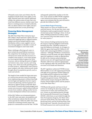 Texas Comptroller of Public Accounts Liquid Assets: The State of Texas’Water Resources 59
State Water Plan: Issues and Funding
Through the State
Participation
Program (SPP), TWDB
provides loans to
local governments
for the construction
of water facilities
where local funding
is inadequate and the
entity cannot assume
the necessary debt.
subsequently updated this number to $2.4 bil-
lion. In the summer of 2008 TWDB completed
a new infrastructure finance survey and the
agency now estimates that the state will need to
provide $16.6 billion by 2060.19
Current Water Project Financing
Water projects in Texas are funded by state
and local sources. For the past four years, state
funding has made up approximately 2 percent
of total water project funding in Texas. In fiscal
2008, TWDB provided $137.9 million, which
was 3 percent of the total debt issued in Texas
for water projects.20
Texas’ primary funding mechanism has been
the issuance of general obligation (GO) bonds
backed by the state. TWDB has authority to
issue $4.9 billion in GO bonds. As of August 31,
2008, the agency had issued $2.5 billion in GO
bonds with a remaining $2.4 billion in issuance
authority.21
Although TWDB has constitutional
authority to issue the bonds, the agency depends
upon the Legislature to make an appropriation
for debt service (interest and principal pay-
ments) on any non-self supporting bonds issued.
Therefore, debt service amounts appropriated
by the Legislature affect the amount that TWDB
can issue in GO bonds each biennium.
The 80th
Legislature authorized TWDB to issue
$874.8 million in non-self-supporting GO bonds
with debt service payments of $39.8 million for
fiscal 2008 and $70.9 million for fiscal 2009.22
The majority of these debt service amounts will
be paid from general revenue. Of the bonds
authorized for issuance during the 2008-09 bi-
ennium, $762.8 million will be used for projects
in the State Water Plan.23
TWDB provides grants and loans to local
entities for funding the planning, design and
construction of water and wastewater proj-
ects. Grants are provided primarily through
the Economically Distressed Areas Program
(EDAP), while loans are provided through the
State Participation Program, the Water Infra-
structure Fund (WIF), the Clean Water State
Revolving Fund, and the Drinking Water State
Revolving Fund. Typically, the proceeds from
GO bond issuances are used to provide loans
Ultimately, many water users believe that the
Legislature should clarify water rights accord-
ingly. Potential issues that could be addressed
include: the uniform status of water that is de-
rived from different sources; whether water from
future or existing sources is treated uniformly;
who can obtain indirect reuse rights; and envi-
ronmental protection in reuse permitting.18
Financing Water Management
Strategies
The 2007 State Water Plan’s total price tag is
$30.7 billion, which represents capital costs asso-
ciated with supplying water to regional systems.
Capital costs do not include funds for water
distribution within a water supplier’s service
area, forcing suppliers to shoulder a variety of
investment strategies to meet water needs.
Major challenges affecting each water re-
gion include decreased federal assistance,
the competition for funding by non-water
infrastructure needs and time necessary to
complete water projects. Local water groups
are receiving less federal support for infra-
structure, and are feeling the pinch of higher
real interest rates, water scarcity, and rising
energy costs, which all erode spending power
on water projects. Additionally, water projects
must compete with other infrastructure needs
brought about by population growth, such as
roads and schools.
The length of time needed for large water proj-
ect construction prevents many local groups
from implementing projects without state help.
Current legal and regulatory barriers require
10 years for planning, and local sponsors are
reluctant to approve projects with little short-
term benefit. Economically disadvantaged areas
cannot raise necessary capital without sufficient
income from residents, adding another barrier
to water development without state assistance.
Of the $30.7 billion cost of proposed projects
in the 2007 state water plan, municipalities and
other jurisdictions indicate that the state will
need to provide $2.1 billion by 2060. State funds
would aid in initiating essential, large scale
projects in communities across the state. TWDB
 