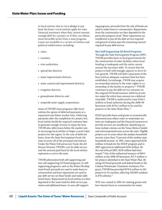 Liquid Assets: The State of Texas’Water Resources Texas Comptroller of Public Accounts60
State Water Plan: Issues and Funding
ing programs, proceeds from the sale of bonds are
used to make loans to communities. Repayments
from the communities are then deposited to the
particular program fund. These repayments are
insufficient to pay all the debt service required
and general revenue pays the remaining amount
required to pay debt service.
Non-Self-Supporting GO Bond Programs
Through the State Participation Program (SPP),
TWDB provides loans to local governments for
the construction of water facilities where local
funding is inadequate and the entity cannot
assume the necessary debt. To ensure that the
project is built with enough capacity to serve fu-
ture growth, TWDB will defer repayment of the
loan until an adequate customer base has been
established. In exchange, TWDB may acquire
an ownership interest in the water rights or co-
ownership in the facility or property.24
TWDB
continues to pay the debt service amounts on
the original GO bond issuance while local enti-
ties repay the entire loan amount on a deferred
timetable. TWDB is authorized to issue $326.1
million in bond authority during the 2008-09
biennium with $276.1 million to be used for
projects in the State Water Plan.25
EDAP provides loans and grants in economically
distressed areas where water or wastewater sys-
tems are inadequate and the financial resources to
provide services are insufficient. Qualifying sys-
tems include colonias on the Texas-Mexico border
and unincorporated areas across the state. Eligible
projects are in areas where the median household
income is less than 75 percent of the median state
household income. In 1991, voters approved $250
million in bonds for the EDAP program and in
2007 approved an additional $250 million. By
the end of fiscal 2007, $238 million had been
issued.26
Out of the authorized issuance of $99.5
million in the 2008-09 biennium, $37.5 million is
for projects identified in the State Water Plan. By
using GO bond proceeds and federal funds in the
Colonia Wastewater Treatment Assistance Pro-
gram, TWDB has provided $570.9 million to 103
projects in 24 counties, affecting 328,069 residents
in 676 colonias.27
WIF was created in 2001 for making grants and
low-interest loans to communities for water
to local entities that in turn pledge to pay
back the loans. Local entities apply for state
financial assistance when they cannot assume
enough debt for a project or if they can obtain
more favorable terms from a state program.
Loans are available to a variety of entities and
political subdivisions including:
•	 cities;
•	 counties;
•	 river authorities;
•	 special law districts;
•	 water improvement districts;
•	 water control and improvement districts;
•	 irrigation districts;
•	 groundwater districts; and
•	 nonprofit water supply corporations.
Some of TWDB’s loan programs offer local
entities the option of deferred payments or a
repayment rate below market rates. Deferring
payments after the completion of a project lets
local entities build the required customer base
to generate enough revenue to repay the loan.
TWDB also offers loans below the market rate
to encourage local entities to begin crucial water
projects for the region. In the case of deferred
loans, from the State Participation Fund, the
state recovers all of the principal and interest.
Under the Water Infrastructure Fund, the dif-
ference between TWDB’s cost for debt service
and the amount paid back by the local entities
represents a cost to the state.
TWDB administers both self-supporting and
non-self-supporting GO bond programs. In self-
supporting programs, such as the Water Develop-
ment Fund, proceeds are used to make loans to
communities and loan repayments are used to
pay debt service on these bonds and make addi-
tional loans. Repayments by local entities are then
deposited to the same fund for debt service pay-
ments and additional loans. In non-self-support-
 