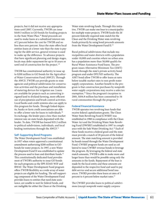 Texas Comptroller of Public Accounts Liquid Assets: The State of Texas’Water Resources 61
State Water Plan: Issues and Funding
Water state revolving funds. Through this initia-
tive, TWDB can make one loan to a municipality
for multiple water projects. TWDB funds the 20
percent federally required state match for the
Clean and the Drinking Water state revolving
funds primarily by using bond proceeds amounts
from the Water Development Fund II.33
Rural political subdivisions that include mu-
nicipalities and water districts with a population
under 10,000 and counties where no urban area
has a population more than 50,000 qualify for
Rural Water Assistance Fund loans. The pro-
gram issues Alternative Minimum Tax (AMT)
bonds through the state’s private activity bond
program and under DFUND authority. The
AMT bond allow TWDB to offer loans at rates
below taxable market rates to non-profit water
supply corporations. Another benefit to the pro-
gram is that construction purchases by nonprofit
water supply corporations may receive a sales tax
exemption.34
Since the program’s inception in
2001, $104.8 million has been committed to 34
rural communities through the program.35
Federal Financial Assistance
TWDB operates two revolving loan funds that
receive federal capitalization grants. The Clean
Water State Revolving Fund (CWSRF) was
established in 1988 in compliance with the Clean
Water Act and the Drinking Water State Revolv-
ing Fund (DWSRF) established in 1997 in compli-
ance with the Safe Water Drinking Act.36
Each of
these funds receives a federal grant and the state
must provide a match of 20 percent of the federal
amount. The state matching amount is provided
by bonds issued through the Water Development
Fund. CWSRF program funds are used as col-
lateral to issue CWSRF revenue bonds to leverage
the program. By leveraging the federal and state
match amounts, TWDB is able to make more and
larger loans than would be possible using only the
amounts in the funds. Repayment of the loan is
made by the local entity and these amounts are
deposited in the respective fund and used to pay
debt service and secure additional bond issu-
ances. TWBD provides these loans at rates of 1
percent to 4 percent below market rates.37
The CWSRF provides loans to political subdivi-
sions (except nonprofit water supply corpora-
projects, but it did not receive any appropria-
tions until 2007. Currently, TWDB can issue
$449.3 million in GO bonds for funding projects
in the State Water Plan.28
Bond proceeds are
used to make loans at a subsidized interest rate
of 2 percent below the cost for TWDB and no
less than zero percent. Since the state offers local
entities loans at a lower rate than the state is pay-
ing for the debt service, general revenue is used
to make up the difference. To advance projects
that have significant planning and design stages,
locals may defer repayment for up to 10 years or
until end of construction for the project.29
TWDB has constitutional authority to issue up
to $200 million in GO bonds for the Agricultur-
al Water Conservation Fund (AWCF). Through
the AWCF, TWDB can provide grants to state
agencies and political subdivisions for conserva-
tion activities and the purchase and installation
of metering devices for irrigation use. Loans
are available for projects such as converting ir-
rigated land to dryland farming, more efficient
use of precipitation and brush control activities.
Local banks and credit systems also can apply to
this program for funds. Through linked depos-
its, banks or farm credit associations are able
to offer a lower rate for loans to individuals.30
In exchange, the lender pays a less-than-market
interest rate on state funds deposited with the
lender. To date, TWDB has loaned $35.2 million
to political subdivisions, individuals, and local
lending institutions through the AWCF.31
Self -Supporting Bond Programs
The Water Development Fund I was established
in 1957 when voters approved a constitutional
amendment authorizing $200 million in GO
bonds for water projects. In 1997, a new Water
Development Fund II was established to update
the process used to loan and distribute funds.32
This constitutionally dedicated fund provides
most of TWDB’s authority to issue GO bonds
for such programs as the SPP, EDAP, WIF and
RWAF. The Water Development Fund program
offers TWDB flexibility as a wide array of water
projects are eligible for funding. The self-support-
ing component of the Water Development Fund
provides loans to entities that need state assis-
tance, are unable to wait for federal funds, and
are ineligible for either the Clean or the Drinking
 