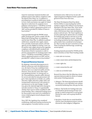 Liquid Assets: The State of Texas’Water Resources Texas Comptroller of Public Accounts62
State Water Plan: Issues and Funding
mechanism exists. Debt service on non-self-
supporting general obligation bonds is paid with
general revenue from state taxes.
The Water Development Board has identi-
fied $2.4 billion in state funding that will be
needed to support $30.7 billion in local projects
identified in the State Water Plan. Texas needs
a funding system for water projects that pro-
vides a link between these water development
projects and end users. The Texas Legislature is
actively exploring the options that are available
for funding water projects and may act on the
issue in the 2009 legislative session. Although
no funding mechanism has been adopted so far,
policymakers have considered several propos-
als. Most recently, the Joint Committee on State
Water Funding has held hearings considering
several options.
Funding proposals presented by TWDB and the
Joint Committee on State Water Funding include:
•	 a state sales tax increase;
•	 a water conservation and development fee;
•	 a water rights fee;
•	 a water connection fee; and
•	 a sales tax on bottled water.
Research has shown that the following criteria
represent ideal principles by which to evaluate
water project funding proposals:
1.	Adequacy: The financing mechanism should
be sufficient to cover identified costs without
excessively burdening those who pay the fees.
2.	Balance: The burden for funding water proj-
ects should be spread among all water user
groups in relative proportion to each group’s
demand for water, and no group should be
favored.
3.	Specificity: Funds that are raised should be
used for water development projects and not
diverted for other budgetary obligations.
tions) for wastewater treatment facilities and
pollution projects that address compliance with
the federal Clean Water Act. In addition to
providing loans to political subdivisions, banks
or farm credit associations may apply for linked
deposits to make loans for nonpoint source
pollution control projects.38
TWDB has received
$3.0 billion in federal capitalization grants as of
2007 and has provided $5.2 billion in loans to
local entities.39
Loans provided through the DWSRF ensure
public drinking water systems comply with the
federal Safe Drinking Water Act regulations
and the State Water Plan. In addition to political
subdivisions, nonprofit water supply corpora-
tions, privately owned water systems, and state
agencies are also eligible for funding. Loans can
be used for water supply infrastructure upgrades,
compliance with federal health standards and
the purchase of land or easements in order to
prevent contamination of a drinking system water
source.40
TWDB has received $685.2 million in
federal capitalization grants as of 2007 and has
provided $971 million in loans to local entities.41
Proposed Revenue Sources
By adopting a statewide planning process to
identify and pursue water development proj-
ects, the State of Texas has established water
infrastructure as an important public priority.
However, Texas also has many other impor-
tant spending priorities. In coming years, as
the Texas population expands, public demand
for services provided by state government will
grow. State expenditures on health care, public
education, higher education, public safety and
transportation infrastructure will continue to
exert pressure on the state’s budget. In addi-
tion, given the relatively high levels of property
and sales taxation in Texas, it is questionable
whether these sources will be available for addi-
tional funding. Thus, a dedicated funding source
for those projects may need to be established to
ensure steady progress toward adequate future
water supplies.
Since 1997, the Legislature has considered
establishing a dedicated funding mechanism for
water programs. Currently, however, no such
 