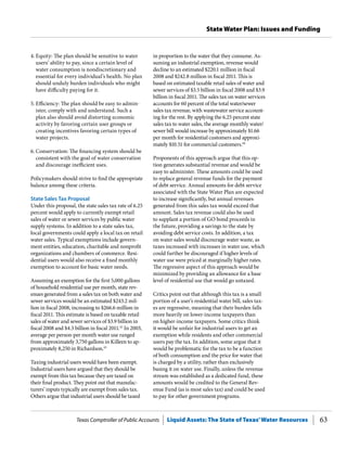 Texas Comptroller of Public Accounts Liquid Assets: The State of Texas’Water Resources 63
State Water Plan: Issues and Funding
in proportion to the water that they consume. As-
suming an industrial exemption, revenue would
decline to an estimated $220.1 million in fiscal
2008 and $242.8 million in fiscal 2011. This is
based on estimated taxable retail sales of water and
sewer services of $3.5 billion in fiscal 2008 and $3.9
billion in fiscal 2011. The sales tax on water services
accounts for 60 percent of the total water/sewer
sales tax revenue, with wastewater service account-
ing for the rest. By applying the 6.25 percent state
sales tax to water sales, the average monthly water/
sewer bill would increase by approximately $1.66
per month for residential customers and approxi-
mately $10.51 for commercial customers.44
Proponents of this approach argue that this op-
tion generates substantial revenue and would be
easy to administer. These amounts could be used
to replace general revenue funds for the payment
of debt service. Annual amounts for debt service
associated with the State Water Plan are expected
to increase significantly, but annual revenues
generated from this sales tax would exceed that
amount. Sales tax revenue could also be used
to supplant a portion of GO bond proceeds in
the future, providing a savings to the state by
avoiding debt service costs. In addition, a tax
on water sales would discourage water waste, as
taxes increased with increases in water use, which
could further be discouraged if higher levels of
water use were priced at marginally higher rates.
The regressive aspect of this approach would be
minimized by providing an allowance for a base
level of residential use that would go untaxed.
Critics point out that although this tax is a small
portion of a user’s residential water bill, sales tax-
es are regressive, meaning that their burden falls
more heavily on lower-income taxpayers than
on higher-income taxpayers. Some critics think
it would be unfair for industrial users to get an
exemption while residents and other commercial
users pay the tax. In addition, some argue that it
would be problematic for the tax to be a function
of both consumption and the price for water that
is charged by a utility, rather than exclusively
basing it on water use. Finally, unless the revenue
stream was established as a dedicated fund, these
amounts would be credited to the General Rev-
enue Fund (as is most sales tax) and could be used
to pay for other government programs.
4.	Equity: The plan should be sensitive to water
users’ ability to pay, since a certain level of
water consumption is nondiscretionary and
essential for every individual’s health. No plan
should unduly burden individuals who might
have difficulty paying for it.
5.	Efficiency: The plan should be easy to admin-
ister, comply with and understand. Such a
plan also should avoid distorting economic
activity by favoring certain user groups or
creating incentives favoring certain types of
water projects.
6.	Conservation: The financing system should be
consistent with the goal of water conservation
and discourage inefficient uses.
Policymakers should strive to find the appropriate
balance among these criteria.
State Sales Tax Proposal
Under this proposal, the state sales tax rate of 6.25
percent would apply to currently exempt retail
sales of water or sewer services by public water
supply systems. In addition to a state sales tax,
local governments could apply a local tax on retail
water sales. Typical exemptions include govern-
ment entities, education, charitable and nonprofit
organizations and chambers of commerce. Resi-
dential users would also receive a fixed monthly
exemption to account for basic water needs.
Assuming an exemption for the first 5,000 gallons
of household residential use per month, state rev-
enues generated from a sales tax on both water and
sewer services would be an estimated $243.2 mil-
lion in fiscal 2008, increasing to $266.6 million in
fiscal 2011. This estimate is based on taxable retail
sales of water and sewer services of $3.9 billion in
fiscal 2008 and $4.3 billion in fiscal 2011.42
In 2003,
average per person-per month water use ranged
from approximately 3,750 gallons in Killeen to ap-
proximately 8,250 in Richardson.43
Taxing industrial users would have been exempt.
Industrial users have argued that they should be
exempt from this tax because they are taxed on
their final product. They point out that manufac-
turers’ inputs typically are exempt from sales tax.
Others argue that industrial users should be taxed
 