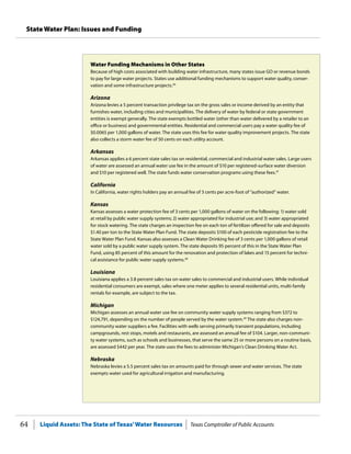 Liquid Assets: The State of Texas’Water Resources Texas Comptroller of Public Accounts64
State Water Plan: Issues and Funding
Water Funding Mechanisms in Other States
Because of high costs associated with building water infrastructure, many states issue GO or revenue bonds
to pay for large water projects. States use additional funding mechanisms to support water quality, conser-
vation and some infrastructure projects.46
Arizona
Arizona levies a 5 percent transaction privilege tax on the gross sales or income derived by an entity that
furnishes water, including cities and municipalities. The delivery of water by federal or state government
entities is exempt generally. The state exempts bottled water (other than water delivered by a retailer to an
office or business) and governmental entities. Residential and commercial users pay a water quality fee of
$0.0065 per 1,000 gallons of water. The state uses this fee for water quality improvement projects. The state
also collects a storm water fee of 50 cents on each utility account.
Arkansas
Arkansas applies a 6 percent state sales tax on residential, commercial and industrial water sales. Large users
of water are assessed an annual water use fee in the amount of $10 per registered-surface water diversion
and $10 per registered well. The state funds water conservation programs using these fees.47
California
In California, water rights holders pay an annual fee of 3 cents per acre-foot of “authorized” water.
Kansas
Kansas assesses a water protection fee of 3 cents per 1,000 gallons of water on the following: 1) water sold
at retail by public water supply systems; 2) water appropriated for industrial use; and 3) water appropriated
for stock watering. The state charges an inspection fee on each ton of fertilizer offered for sale and deposits
$1.40 per ton to the State Water Plan Fund. The state deposits $100 of each pesticide registration fee to the
State Water Plan Fund. Kansas also assesses a Clean Water Drinking fee of 3 cents per 1,000 gallons of retail
water sold by a public water supply system. The state deposits 95 percent of this in the State Water Plan
Fund, using 85 percent of this amount for the renovation and protection of lakes and 15 percent for techni-
cal assistance for public water supply systems.48
Louisiana
Louisiana applies a 3.8 percent sales tax on water sales to commercial and industrial users. While individual
residential consumers are exempt, sales where one meter applies to several residential units, multi-family
rentals for example, are subject to the tax.
Michigan
Michigan assesses an annual water use fee on community water supply systems ranging from $372 to
$124,791, depending on the number of people served by the water system.49
The state also charges non-
community water suppliers a fee. Facilities with wells serving primarily transient populations, including
campgrounds, rest stops, motels and restaurants, are assessed an annual fee of $104. Larger, non-communi-
ty water systems, such as schools and businesses, that serve the same 25 or more persons on a routine basis,
are assessed $442 per year. The state uses the fees to administer Michigan’s Clean Drinking Water Act.
Nebraska
Nebraska levies a 5.5 percent sales tax on amounts paid for through sewer and water services. The state
exempts water used for agricultural irrigation and manufacturing.
 