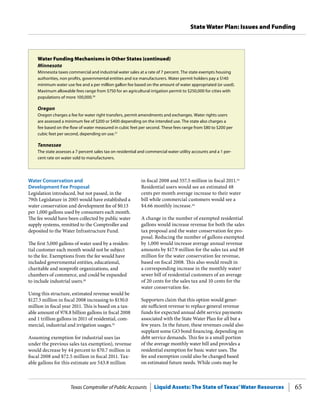 Texas Comptroller of Public Accounts Liquid Assets: The State of Texas’Water Resources 65
State Water Plan: Issues and Funding
in fiscal 2008 and 557.5 million in fiscal 2011.53
Residential users would see an estimated 48
cents per month average increase to their water
bill while commercial customers would see a
$4.66 monthly increase.54
A change in the number of exempted residential
gallons would increase revenue for both the sales
tax proposal and the water conservation fee pro-
posal. Reducing the number of gallons exempted
by 1,000 would increase average annual revenue
amounts by $17.9 million for the sales tax and $9
million for the water conservation fee revenue,
based on fiscal 2008. This also would result in
a corresponding increase in the monthly water/
sewer bill of residential customers of an average
of 20 cents for the sales tax and 10 cents for the
water conservation fee.
Supporters claim that this option would gener-
ate sufficient revenue to replace general revenue
funds for expected annual debt service payments
associated with the State Water Plan for all but a
few years. In the future, these revenues could also
supplant some GO bond financing, depending on
debt service demands. This fee is a small portion
of the average monthly water bill and provides a
residential exemption for basic water uses. The
fee and exemption could also be changed based
on estimated future needs. While costs may be
Water Conservation and
Development Fee Proposal
Legislation introduced, but not passed, in the
79th Legislature in 2005 would have established a
water conservation and development fee of $0.13
per 1,000 gallons used by consumers each month.
The fee would have been collected by public water
supply systems, remitted to the Comptroller and
deposited to the Water Infrastructure Fund.
The first 5,000 gallons of water used by a residen-
tial customer each month would not be subject
to the fee. Exemptions from the fee would have
included governmental entities, educational,
charitable and nonprofit organizations, and
chambers of commerce, and could be expanded
to include industrial users.45
Using this structure, estimated revenue would be
$127.3 million in fiscal 2008 increasing to $130.0
million in fiscal year 2011. This is based on a tax-
able amount of 978.8 billion gallons in fiscal 2008
and 1 trillion gallons in 2011 of residential, com-
mercial, industrial and irrigation usages.52
Assuming exemption for industrial uses (as
under the previous sales tax exemption), revenue
would decrease by 44 percent to $70.7 million in
fiscal 2008 and $72.5 million in fiscal 2011. Tax-
able gallons for this estimate are 543.8 million
Water Funding Mechanisms in Other States (continued)
Minnesota
Minnesota taxes commercial and industrial water sales at a rate of 7 percent. The state exempts housing
authorities, non profits, governmental entities and ice manufacturers. Water permit holders pay a $140
minimum water use fee and a per million gallon fee based on the amount of water appropriated (or used).
Maximum allowable fees range from $750 for an agricultural irrigation permit to $250,000 for cities with
populations of more 100,000.50
Oregon
Oregon charges a fee for water right transfers, permit amendments and exchanges. Water rights users
are assessed a minimum fee of $200 or $400 depending on the intended use. The state also charges a
fee based on the flow of water measured in cubic feet per second. These fees range from $80 to $200 per
cubic feet per second, depending on use.51
Tennessee
The state assesses a 7 percent sales tax on residential and commercial water utility accounts and a 1 per-
cent rate on water sold to manufacturers.
 